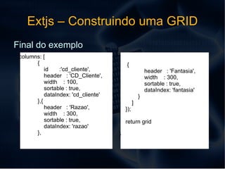 Extjs – Construindo uma GRID var grid = new Ext.grid.GridPanel({ store: store, width: 600, height: 300, region:'center', bbar: new Ext.PagingToolbar({ pageSize: 25, store: store, displayInfo: true, displayMsg: 'Itens {0} - {1} de {2}', emptyMsg: "Sem informações", items:['Busca:','',  EntrySearch ] }), Exemplo de codigo para layout da GRID 