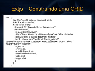 Extjs – Construindo uma GRID Exemplo de codigos: STORE var store = new Ext.data.Store({ url: '/relatorio/clientes_ativos/json/', timeout: 120000, reader: new Ext.data.JsonReader({ totalProperty:'total', successProperty: 'success', root:'linhas', idProperty: 'cd_cliente', messageProperty: 'message', fields: [ {'type': 'string', 'name': 'cd_cliente'}, {'type': 'string', 'name': 'razao'}, {'type': 'string', 'name': 'fantasia'}] }), baseParams:{ csrfmiddlewaretoken:csrfmiddlewaretoken } }); 
