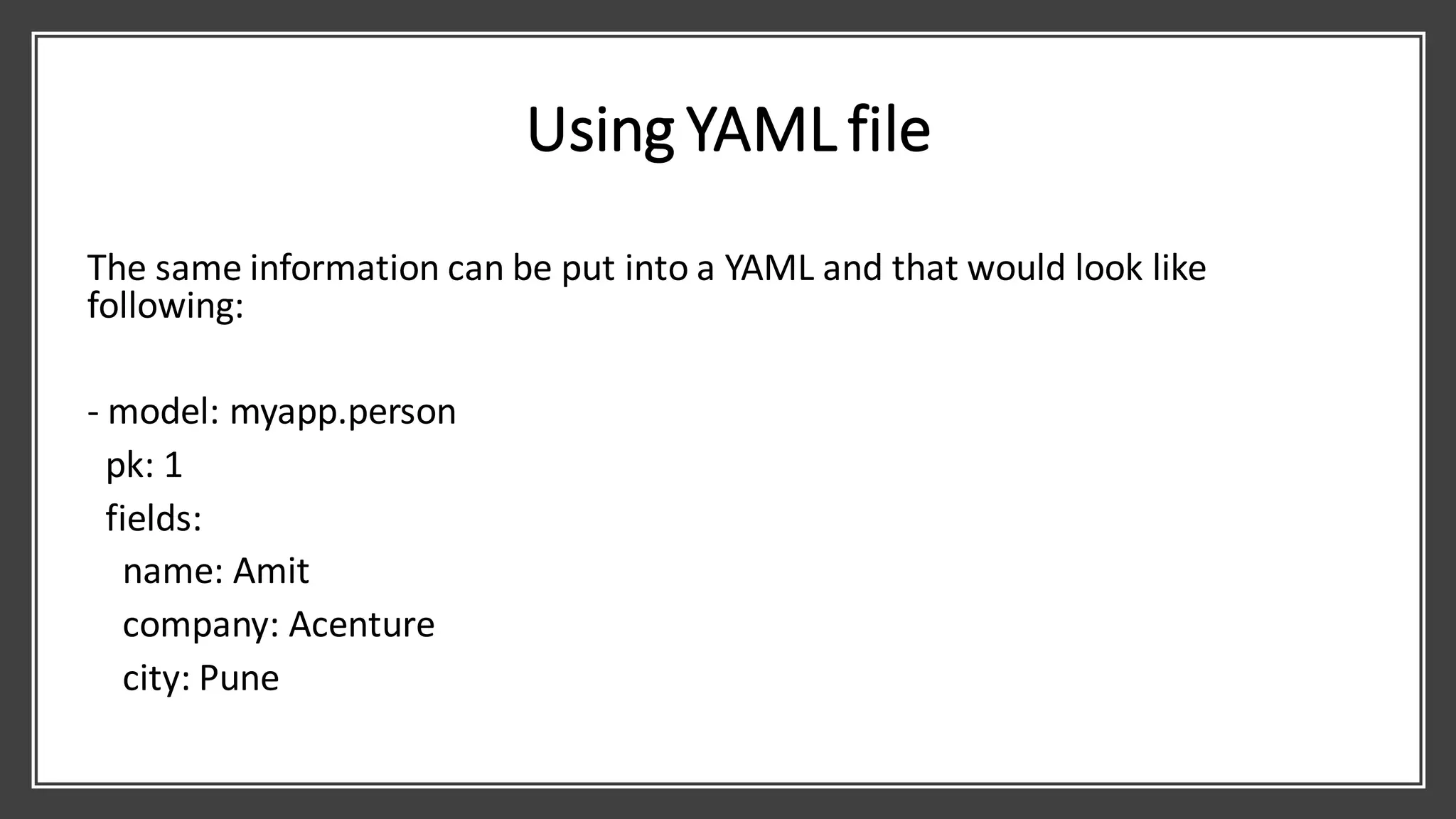Using YAML file
The same information can be put into a YAML and that would look like
following:
- model: myapp.person
pk: 1
fields:
name: Amit
company: Acenture
city: Pune
 
