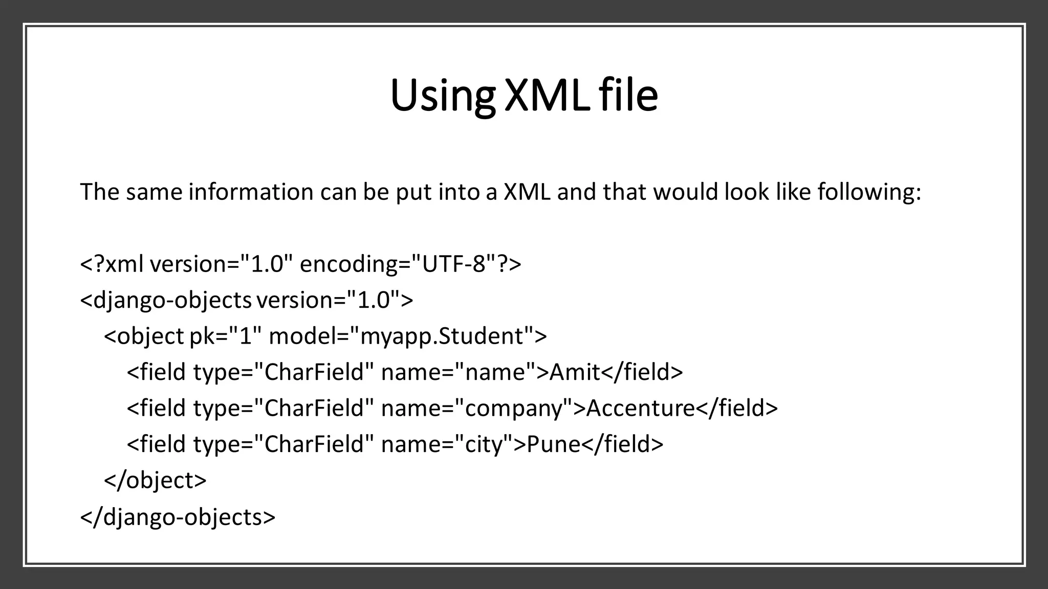 Using XML file
The same information can be put into a XML and that would look like following:
<?xml version="1.0" encoding="UTF-8"?>
<django-objectsversion="1.0">
<object pk="1" model="myapp.Student">
<field type="CharField" name="name">Amit</field>
<field type="CharField" name="company">Accenture</field>
<field type="CharField" name="city">Pune</field>
</object>
</django-objects>
 