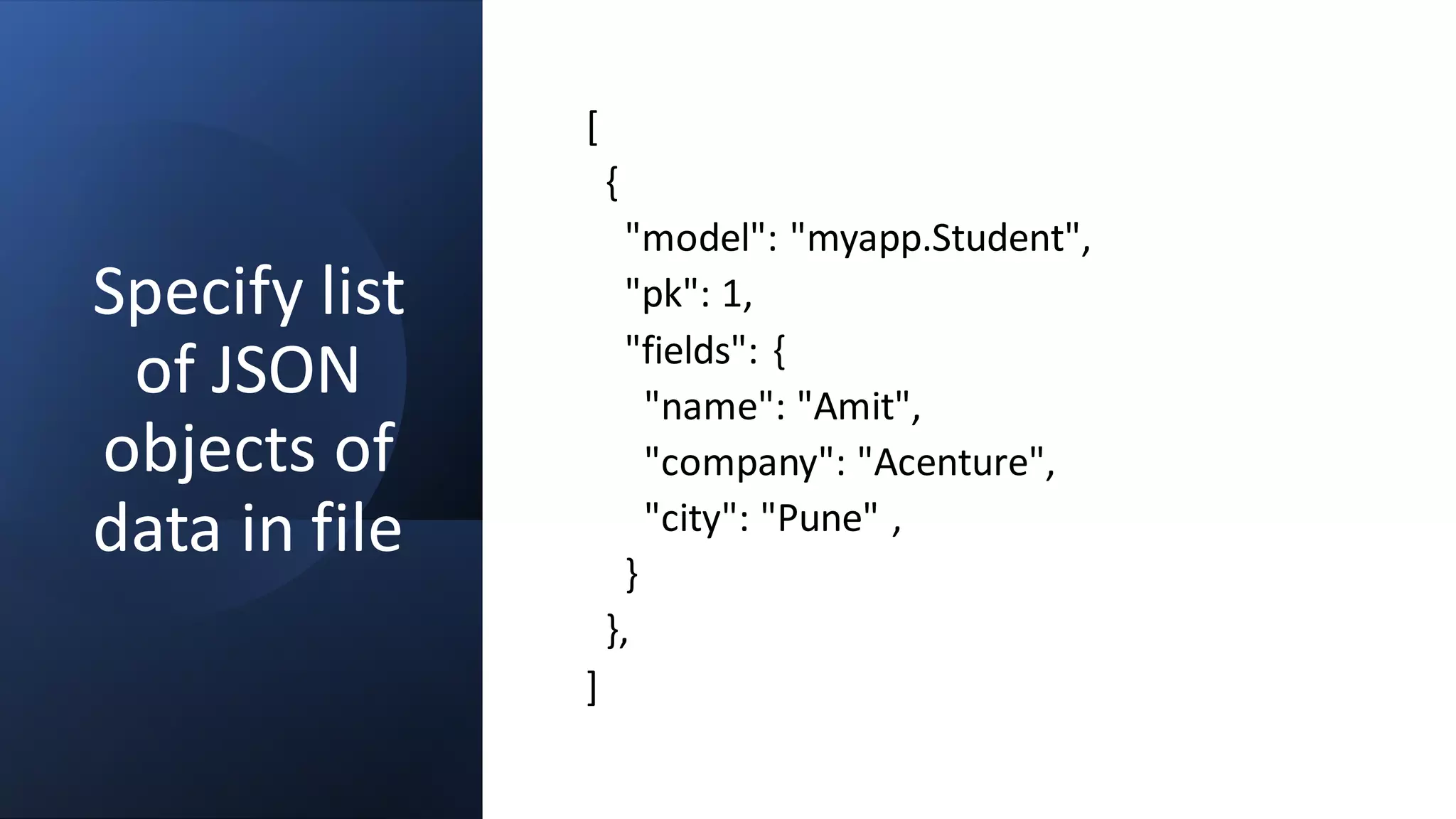 Specify list
of JSON
objects of
data in file
[
{
"model": "myapp.Student",
"pk": 1,
"fields": {
"name": "Amit",
"company": "Acenture",
"city": "Pune" ,
}
},
]
 