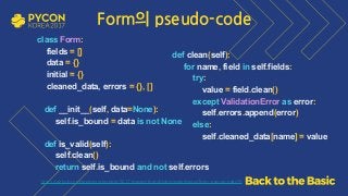 class Form: 
fields = [] 
data = {} 
initial = {} 
cleaned_data, errors = {}, [] 
 
def __init__(self, data=None): 
self.is_bound = data is not None 
def is_valid(self): 
self.clean() 
return self.is_bound and not self.errors
 
def clean(self): 
for name, field in self.fields: 
try: 
value = field.clean() 
except ValidationError as error: 
self.errors.append(error) 
else: 
self.cleaned_data[name] = value 
 
https://github.com/grepsean/pyconkr-2017-django-form/blob/master/demo/form_pseudo.py#L29
Form의 pseudo-code
 
