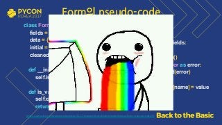 class Form: 
fields = [] 
data = {} 
initial = {} 
cleaned_data, errors = {}, [] 
 
def __init__(self, data=None): 
self.is_bound = data is not None 
def is_valid(self): 
self.clean() 
return self.is_bound and not self.errors
 
def clean(self): 
for name, field in self.fields: 
try: 
value = field.clean() 
except ValidationError as error: 
self.errors.append(error) 
else: 
self.cleaned_data[name] = value 
 
https://github.com/grepsean/pyconkr-2017-django-form/blob/master/demo/form_pseudo.py#L29
Form의 pseudo-code
 