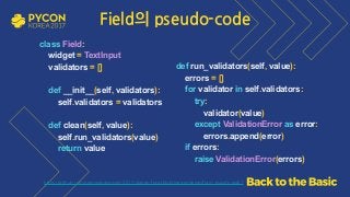 https://github.com/grepsean/pyconkr-2017-django-form/blob/master/demo/form_pseudo.py#L7
class Field: 
widget = TextInput 
validators = [] 
 
def __init__(self, validators): 
self.validators = validators 
 
def clean(self, value): 
self.run_validators(value) 
return value 
 
def run_validators(self, value): 
errors = [] 
for validator in self.validators: 
try: 
validator(value) 
except ValidationError as error: 
errors.append(error) 
if errors: 
raise ValidationError(errors)
Field의 pseudo-code
 