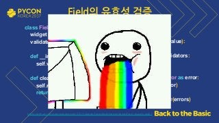https://github.com/grepsean/pyconkr-2017-django-form/blob/master/demo/form_pseudo.py#L7
class Field: 
widget = TextInput 
validators = [] 
 
def __init__(self, validators): 
self.validators = validators 
 
def clean(self, value): 
self.run_validators(value) 
return value 
 
def run_validators(self, value): 
errors = [] 
for validator in self.validators: 
try: 
validator(value) 
except ValidationError as error: 
errors.append(error) 
if errors: 
raise ValidationError(errors)
Field의 유효성 검증
 