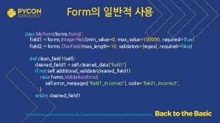 https://github.com/grepsean/pyconkr-2017-django-form/blob/master/demo/form_pseudo.py#L72
class MyForm(forms.Form): 
field1 = forms.IntegerField(min_value=0, max_value=100000, required=True) 
field2 = forms.CharField(max_length=10, validators=[regex], required=False)
def clean_field1(self): 
cleaned_field1 = self.cleaned_data['field1'] 
if not self.additional_validate(cleaned_field1): 
raise forms.ValidationError( 
self.error_messages['field1_incorrect'], code='field1_incorrect', 
) 
return cleaned_field1
Form의 일반적 사용
 