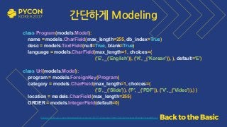 https://github.com/grepsean/pyconkr-2017-django-form/blob/master/demo/models.py
class Program(models.Model): 
name = models.CharField(max_length=255, db_index=True) 
desc = models.TextField(null=True, blank=True) 
language = models.CharField(max_length=1, choices=( 
('E', _('English')), ('K', _('Korean')), ), default='E')
 
class Url(models.Model): 
program = models.ForeignKey(Program) 
category = models.CharField(max_length=1, choices=(
('S', _('Slide')), ('P', _('PDF')), ('V', _('Video')),) ) 
location = models.CharField(max_length=255) 
ORDER = models.IntegerField(default=0)
간단하게 Modeling
 