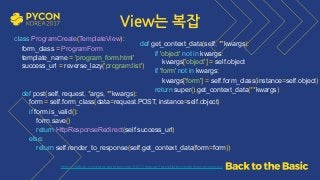 View는 복잡
class ProgramCreate(TemplateView): 
form_class = ProgramForm 
template_name = 'program_form.html' 
success_url = reverse_lazy('program:list') 
 
def post(self, request, *args, **kwargs): 
form = self.form_class(data=request.POST, instance=self.object) 
if form.is_valid(): 
form.save() 
return HttpResponseRedirect(self.success_url) 
else: 
return self.render_to_response(self.get_context_data(form=form))
  https://github.com/grepsean/pyconkr-2017-django-form/blob/master/demo/views.py
def get_context_data(self, **kwargs): 
if 'object' not in kwargs: 
kwargs['object'] = self.object 
if 'form' not in kwargs: 
kwargs['form'] = self.form_class(instance=self.object) 
return super().get_context_data(**kwargs)
 