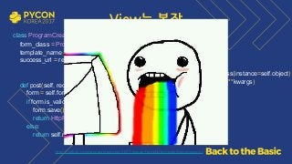 View는 복잡
class ProgramCreate(TemplateView): 
form_class = ProgramForm 
template_name = 'program_form.html' 
success_url = reverse_lazy('program:list') 
 
def post(self, request, *args, **kwargs): 
form = self.form_class(data=request.POST, instance=self.object) 
if form.is_valid(): 
form.save() 
return HttpResponseRedirect(self.success_url) 
else: 
return self.render_to_response(self.get_context_data(form=form))
  https://github.com/grepsean/pyconkr-2017-django-form/blob/master/demo/views.py
def get_context_data(self, **kwargs): 
if 'object' not in kwargs: 
kwargs['object'] = self.object 
if 'form' not in kwargs: 
kwargs['form'] = self.form_class(instance=self.object) 
return super().get_context_data(**kwargs)
 