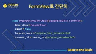 https://github.com/grepsean/pyconkr-2017-django-form/blob/master/demo_formview/views.py#L15
class ProgramFormViewCreate(ModelFormMixin, FormView): 
form_class = ProgramForm 
object = None 
template_name = 'program_form_formview.html' 
success_url = reverse_lazy('program_formview:list')
FormView로 간단히
 