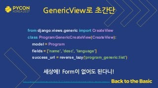 https://github.com/grepsean/pyconkr-2017-django-form/blob/master/demo_generic/views.py
from django.views.generic import CreateView 
class ProgramGenericCreateView(CreateView): 
model = Program 
fields = ['name', 'desc', 'language'] 
success_url = reverse_lazy('program_generic:list')
세상에! Form이 없어도 된다니!
GenericView로 초간단
 