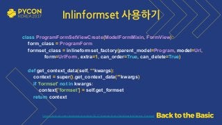 https://github.com/grepsean/pyconkr-2017-django-form/blob/master/demo_formset
Inlinformset 사용하기
class ProgramFormSetViewCreate(ModelFormMixin, FormView): 
form_class = ProgramForm 
formset_class = inlineformset_factory(parent_model=Program, model=Url,
form=UrlForm, extra=1, can_order=True, can_delete=True) 
 
def get_context_data(self, **kwargs): 
context = super().get_context_data(**kwargs) 
if 'formset' not in kwargs: 
context['formset'] = self.get_formset 
return context
 