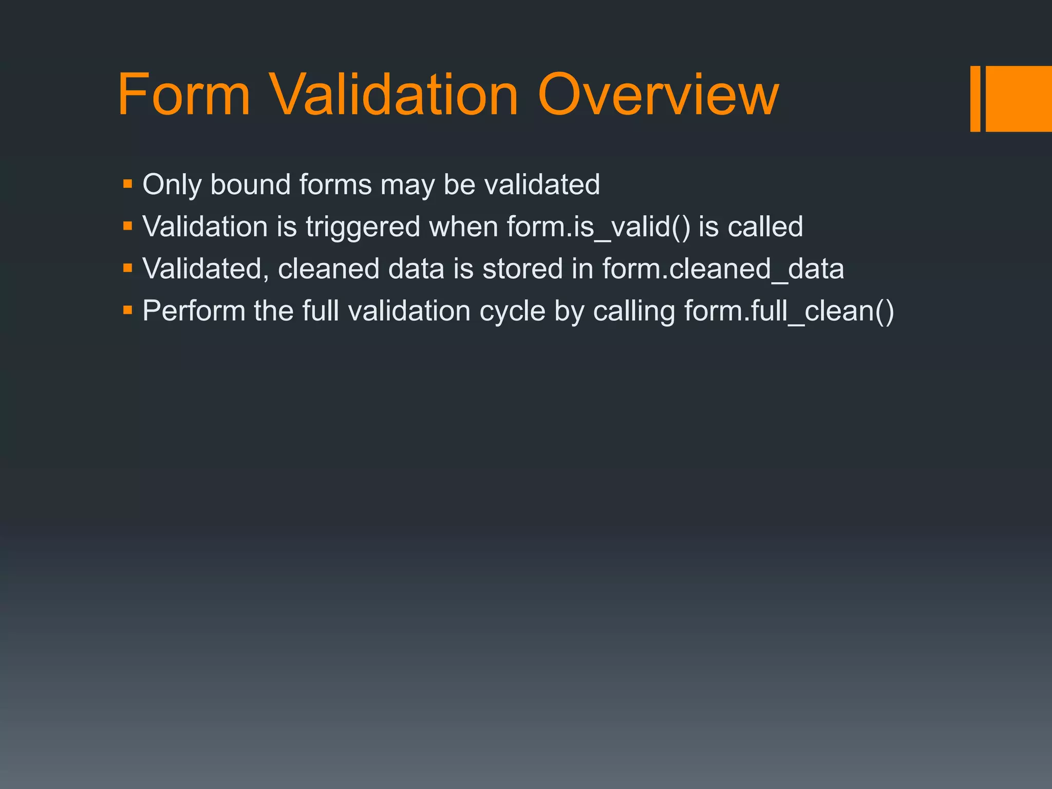 Form Validation Overview
 Only bound forms may be validated
 Validation is triggered when form.is_valid() is called
 Validated, cleaned data is stored in form.cleaned_data
 Perform the full validation cycle by calling form.full_clean()
 