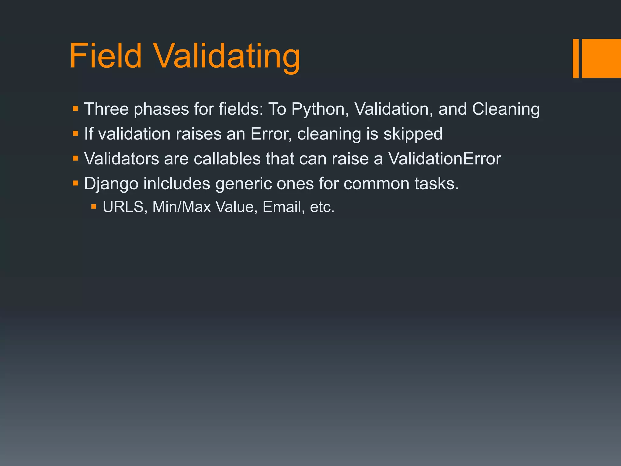 Field Validating
 Three phases for fields: To Python, Validation, and Cleaning
 If validation raises an Error, cleaning is skipped
 Validators are callables that can raise a ValidationError
 Django inlcludes generic ones for common tasks.
 URLS, Min/Max Value, Email, etc.
 