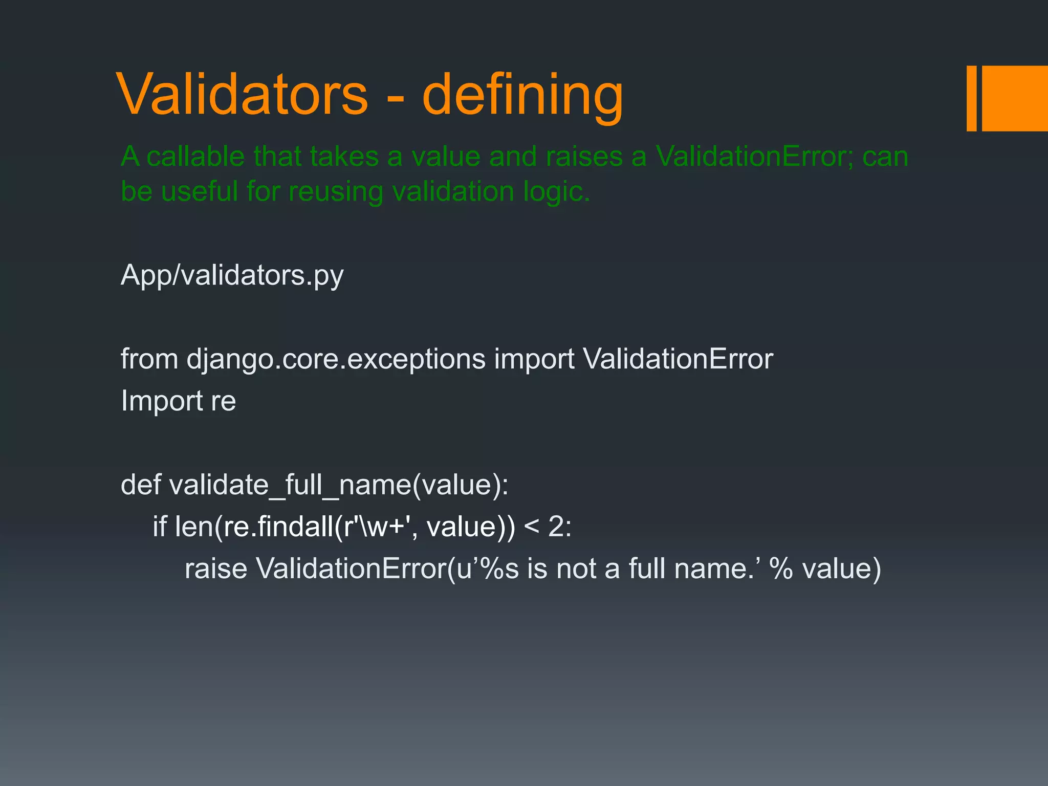 Validators - defining
A callable that takes a value and raises a ValidationError; can
be useful for reusing validation logic.
App/validators.py
from django.core.exceptions import ValidationError
Import re
def validate_full_name(value):
if len(re.findall(r'w+', value)) < 2:
raise ValidationError(u‟%s is not a full name.‟ % value)
 