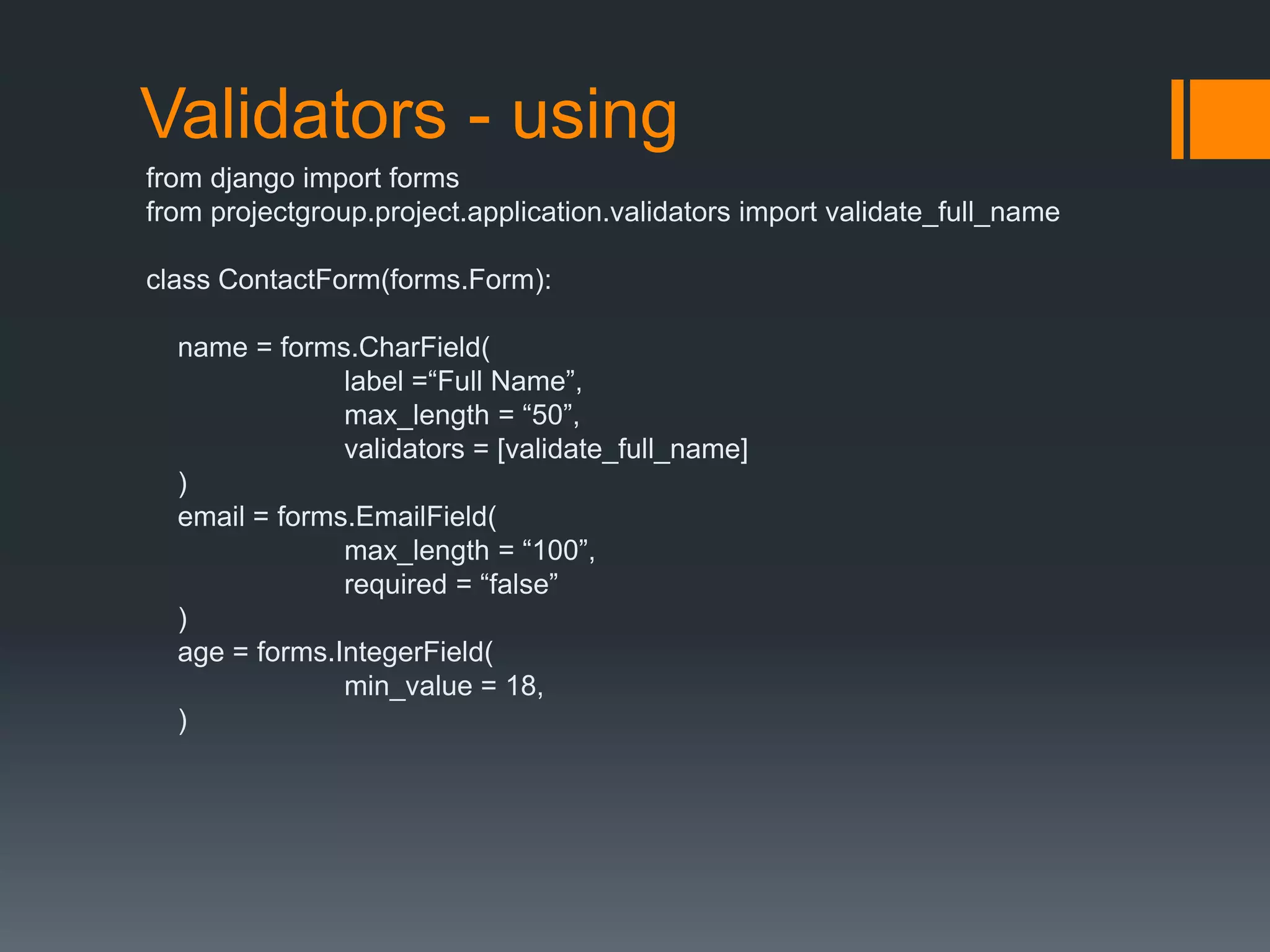 Validators - using
from django import forms
from projectgroup.project.application.validators import validate_full_name
class ContactForm(forms.Form):
name = forms.CharField(
label =“Full Name”,
max_length = “50”,
validators = [validate_full_name]
)
email = forms.EmailField(
max_length = “100”,
required = “false”
)
age = forms.IntegerField(
min_value = 18,
)
 