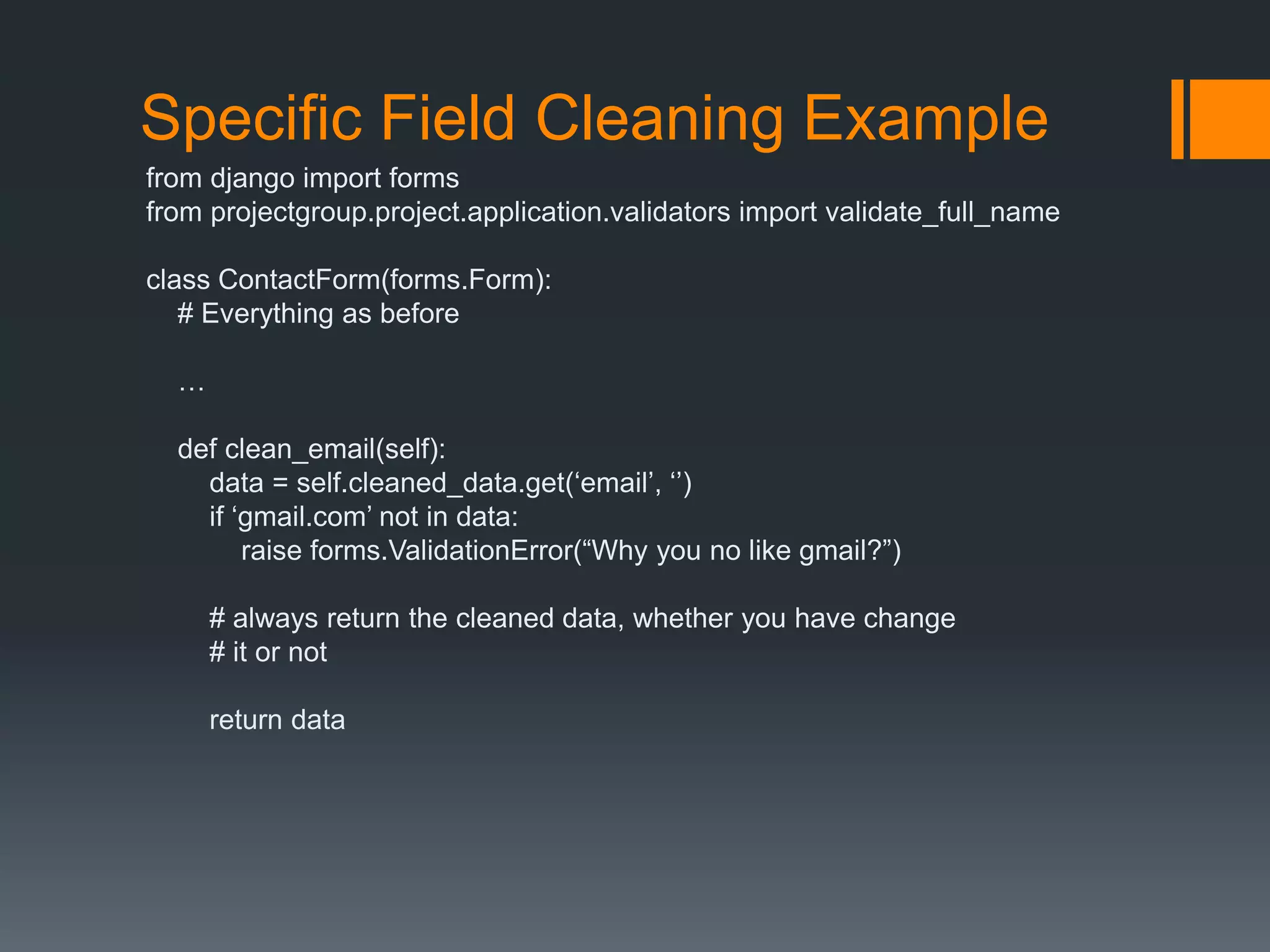 Specific Field Cleaning Example
from django import forms
from projectgroup.project.application.validators import validate_full_name
class ContactForm(forms.Form):
# Everything as before
…
def clean_email(self):
data = self.cleaned_data.get(„email‟, „‟)
if „gmail.com‟ not in data:
raise forms.ValidationError(“Why you no like gmail?”)
# always return the cleaned data, whether you have change
# it or not
return data
 