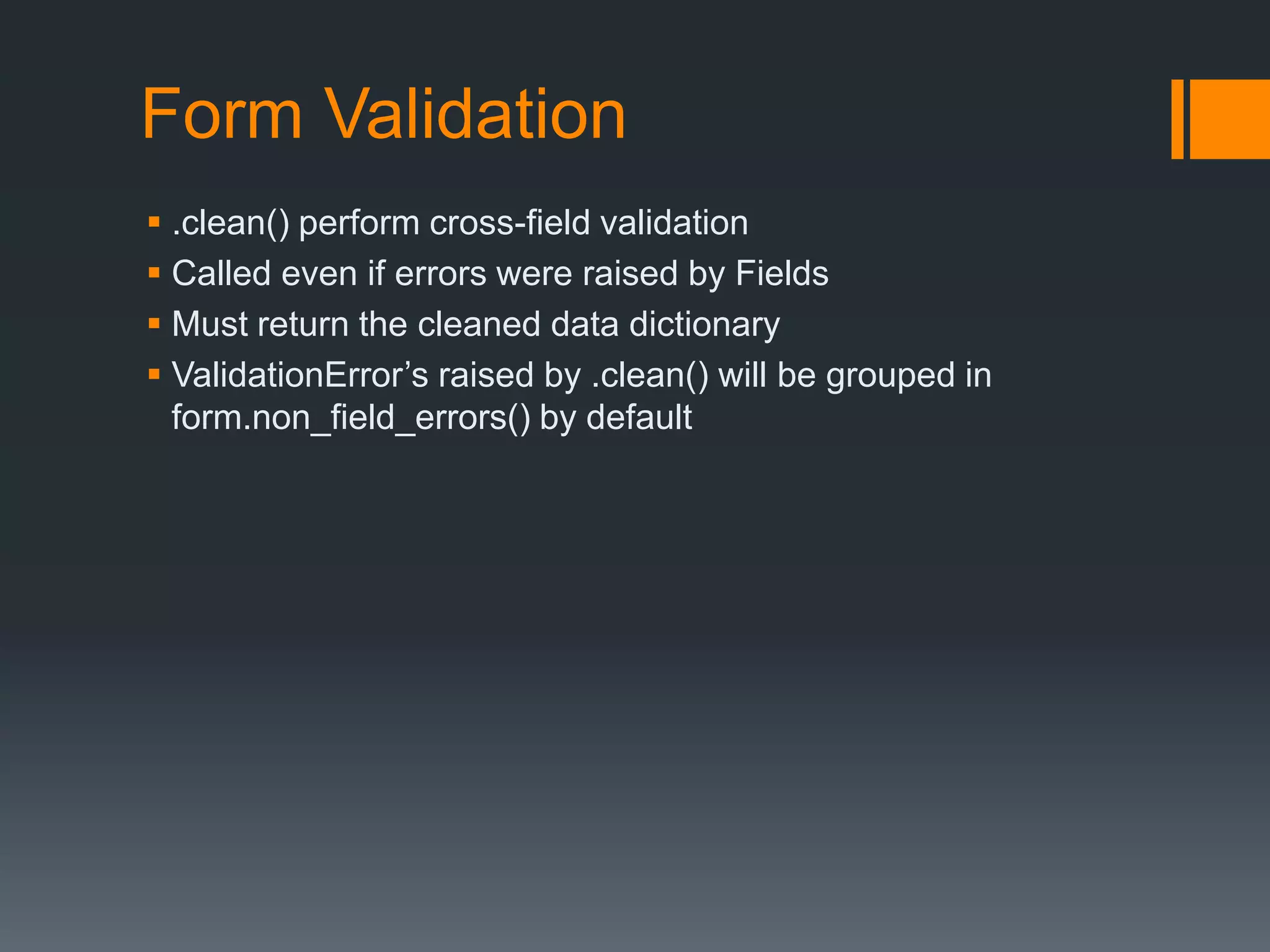 Form Validation
 .clean() perform cross-field validation
 Called even if errors were raised by Fields
 Must return the cleaned data dictionary
 ValidationError‟s raised by .clean() will be grouped in
form.non_field_errors() by default
 