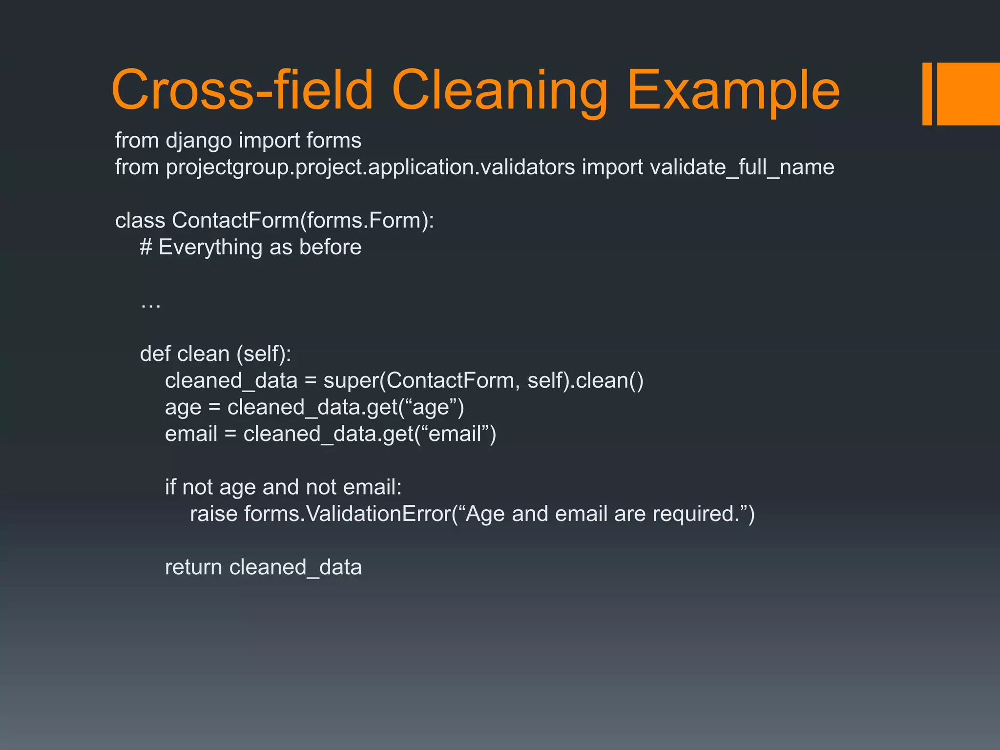 Cross-field Cleaning Example
from django import forms
from projectgroup.project.application.validators import validate_full_name
class ContactForm(forms.Form):
# Everything as before
…
def clean (self):
cleaned_data = super(ContactForm, self).clean()
age = cleaned_data.get(“age”)
email = cleaned_data.get(“email”)
if not age and not email:
raise forms.ValidationError(“Age and email are required.”)
return cleaned_data
 