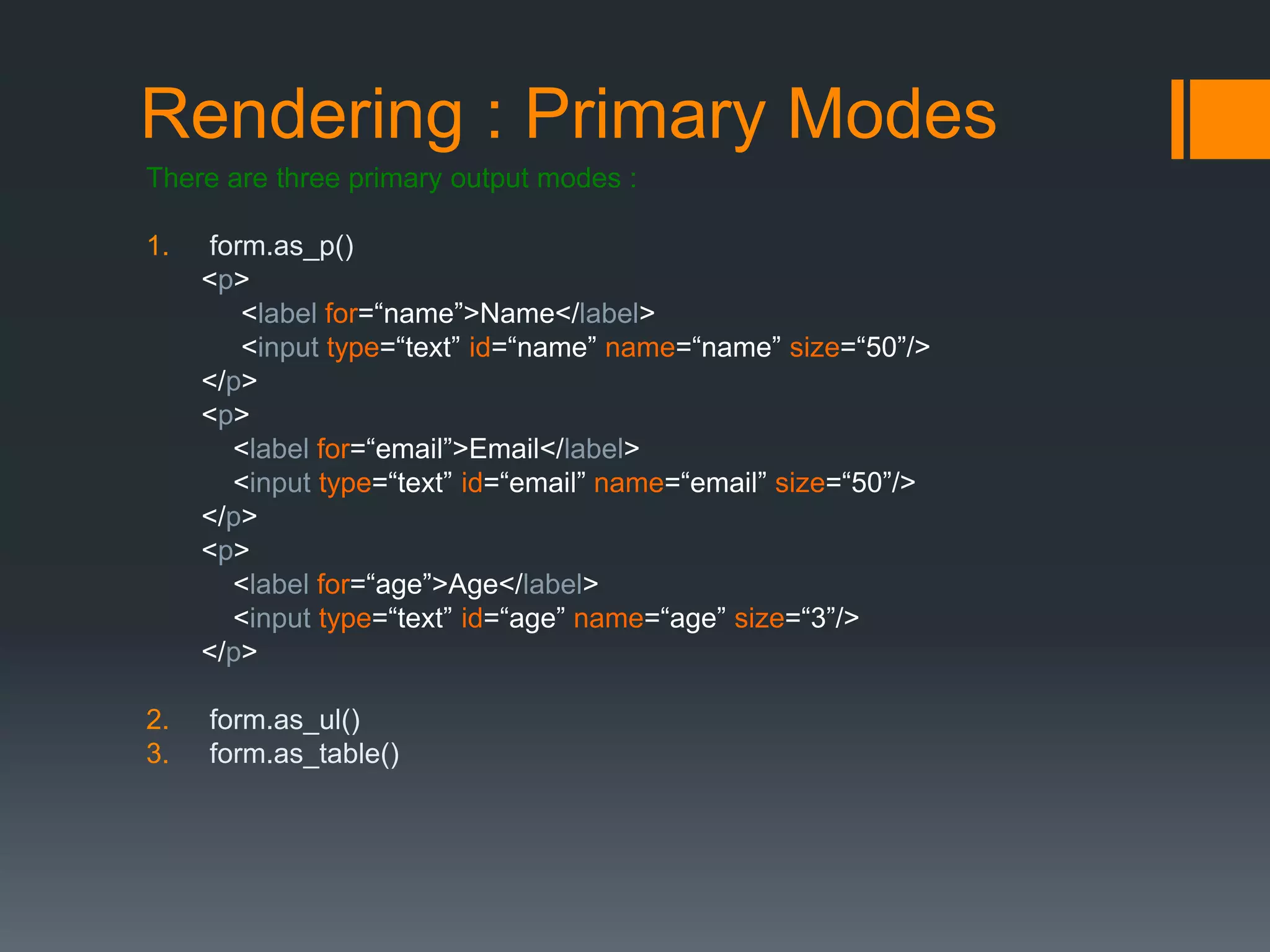 Rendering : Primary Modes
There are three primary output modes :
1. form.as_p()
<p>
<label for=“name”>Name</label>
<input type=“text” id=“name” name=“name” size=“50”/>
</p>
<p>
<label for=“email”>Email</label>
<input type=“text” id=“email” name=“email” size=“50”/>
</p>
<p>
<label for=“age”>Age</label>
<input type=“text” id=“age” name=“age” size=“3”/>
</p>
2. form.as_ul()
3. form.as_table()
 
