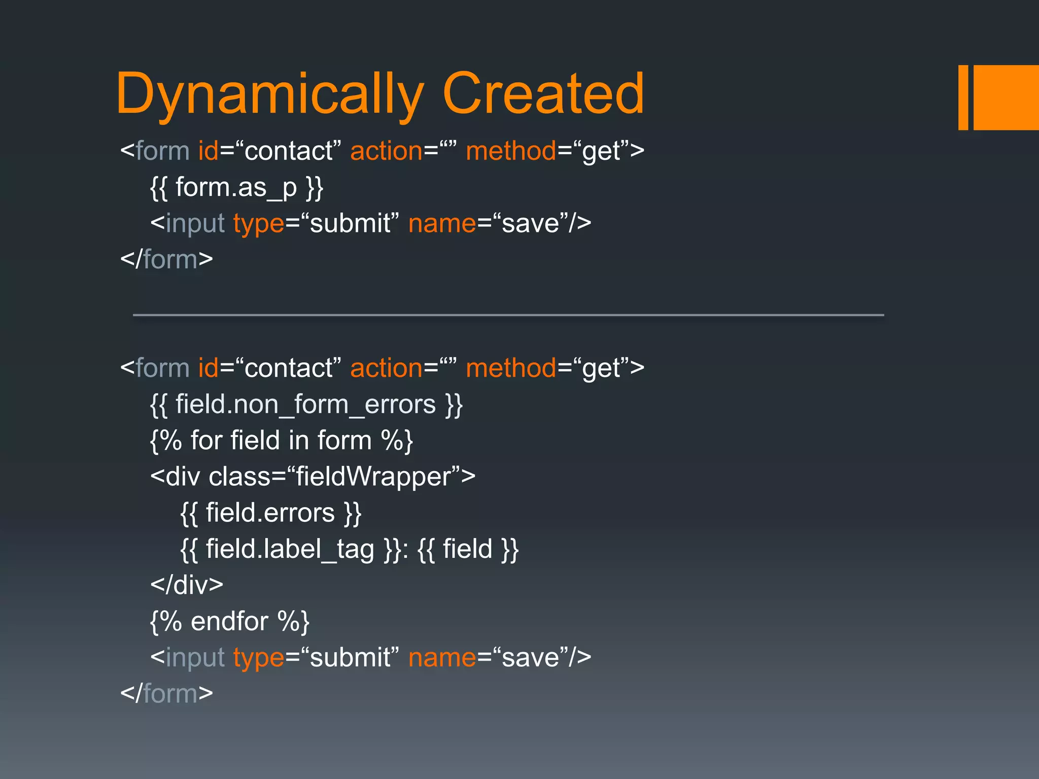 Dynamically Created
<form id=“contact” action=“” method=“get”>
{{ form.as_p }}
<input type=“submit” name=“save”/>
</form>
<form id=“contact” action=“” method=“get”>
{{ field.non_form_errors }}
{% for field in form %}
<div class=“fieldWrapper”>
{{ field.errors }}
{{ field.label_tag }}: {{ field }}
</div>
{% endfor %}
<input type=“submit” name=“save”/>
</form>
 