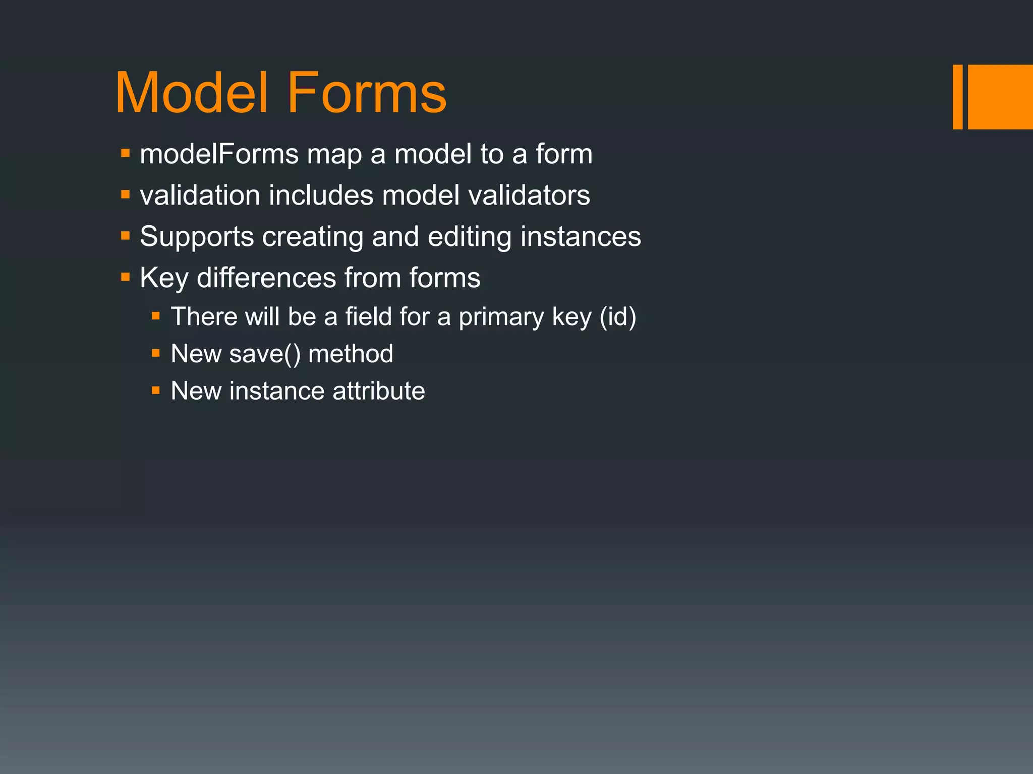 Model Forms
 modelForms map a model to a form
 validation includes model validators
 Supports creating and editing instances
 Key differences from forms
 There will be a field for a primary key (id)
 New save() method
 New instance attribute
 