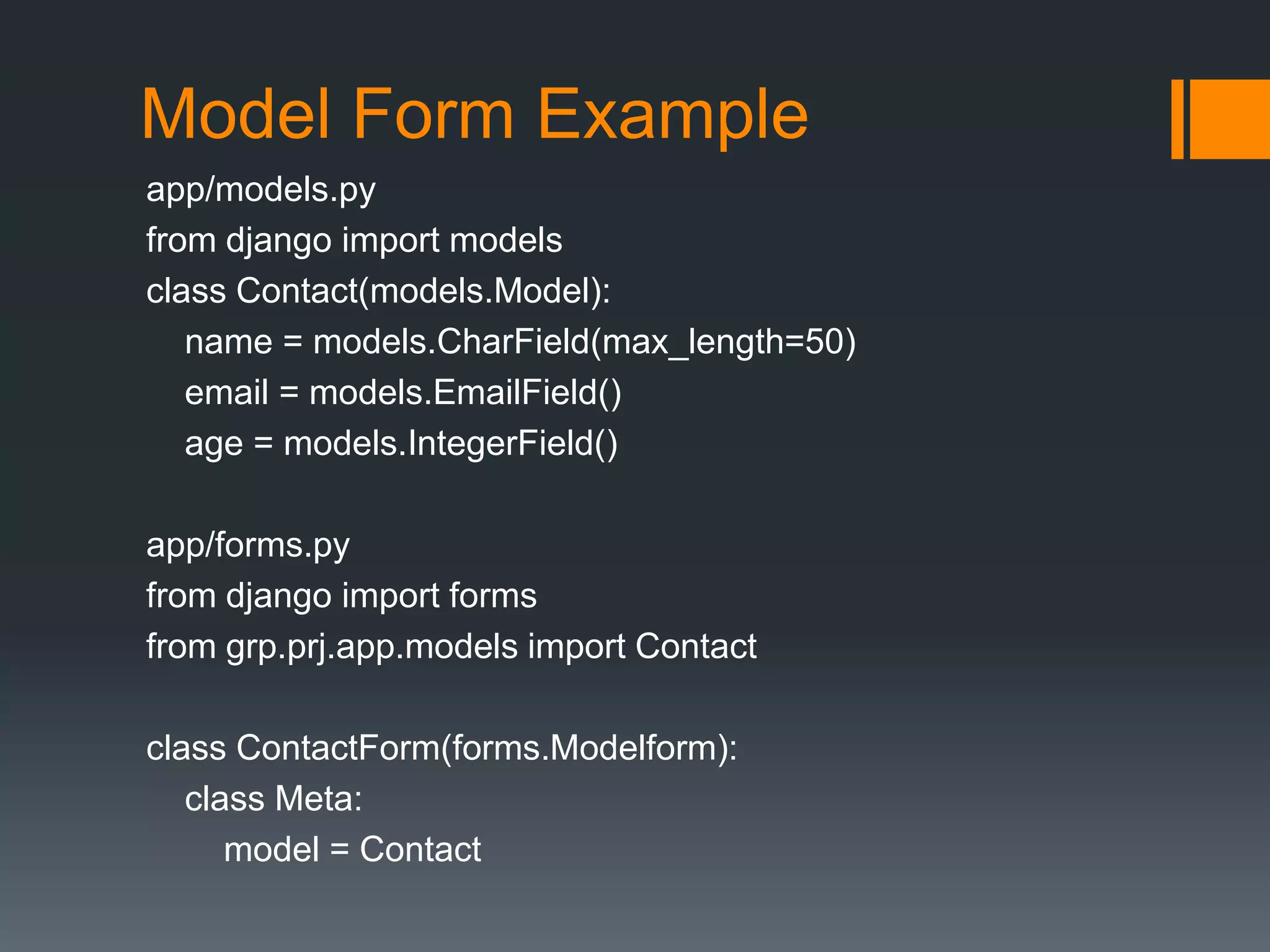 Model Form Example
app/models.py
from django import models
class Contact(models.Model):
name = models.CharField(max_length=50)
email = models.EmailField()
age = models.IntegerField()
app/forms.py
from django import forms
from grp.prj.app.models import Contact
class ContactForm(forms.Modelform):
class Meta:
model = Contact
 