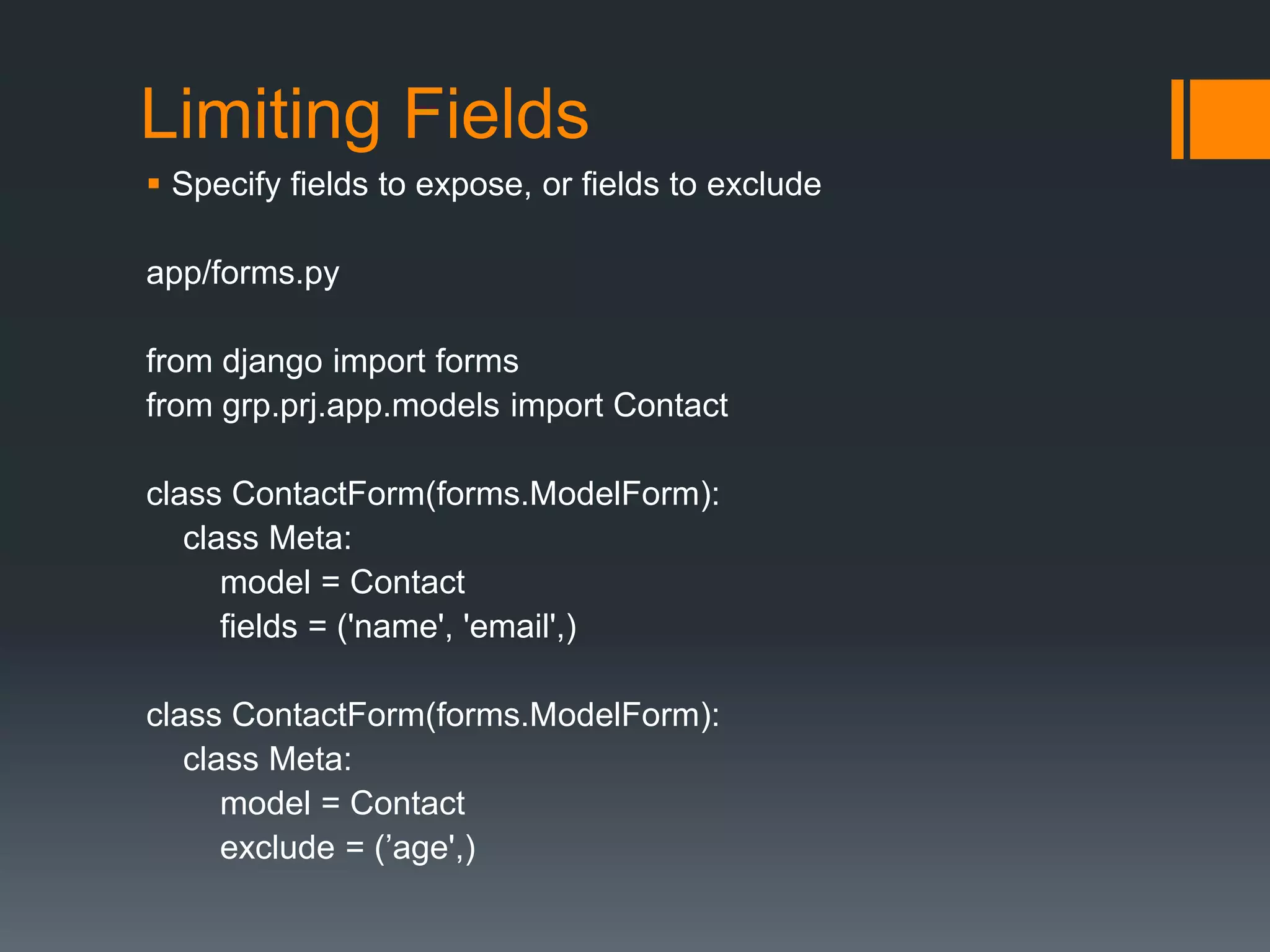 Limiting Fields
 Specify fields to expose, or fields to exclude
app/forms.py
from django import forms
from grp.prj.app.models import Contact
class ContactForm(forms.ModelForm):
class Meta:
model = Contact
fields = ('name', 'email',)
class ContactForm(forms.ModelForm):
class Meta:
model = Contact
exclude = (‟age',)
 