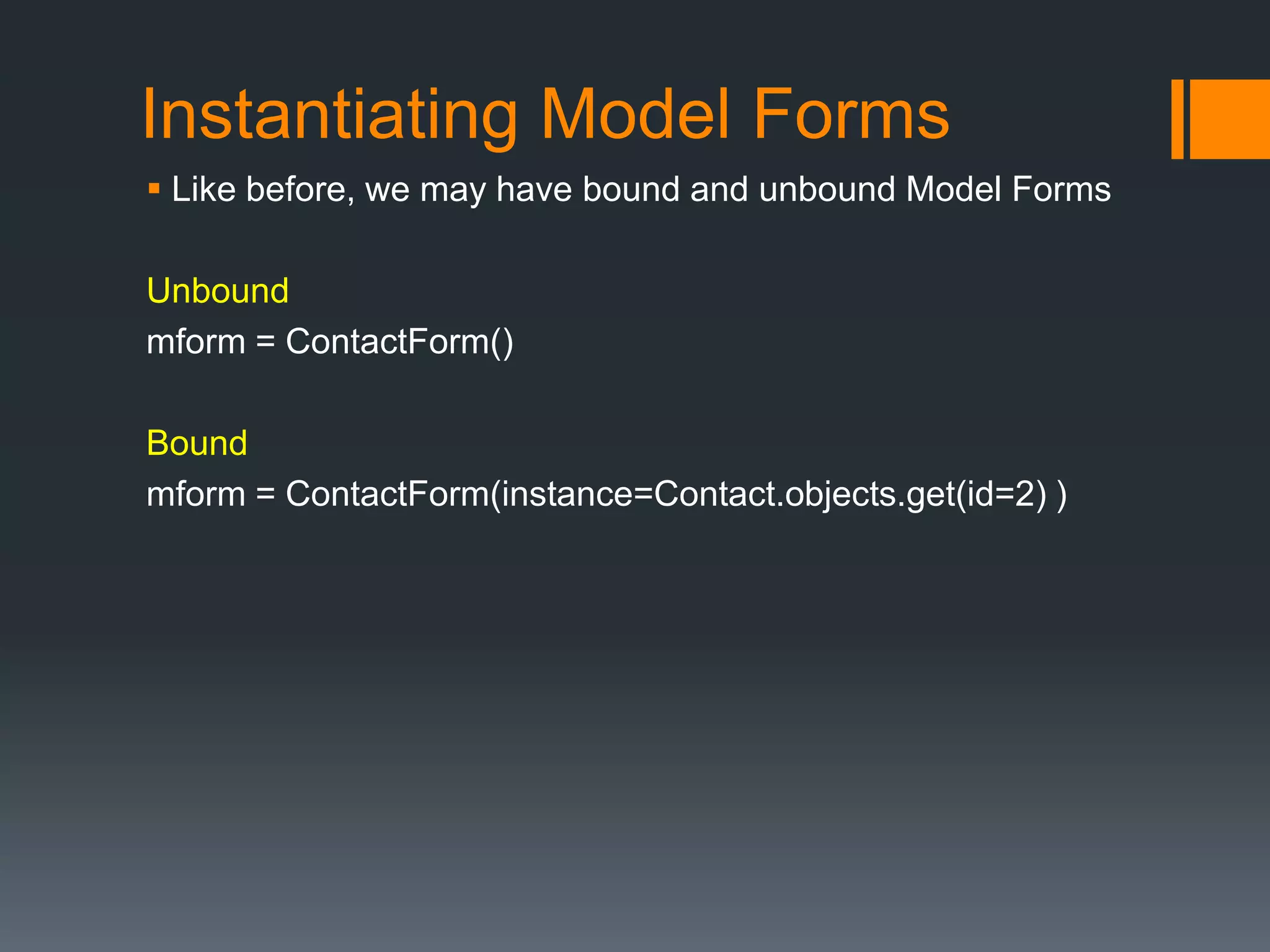Instantiating Model Forms
 Like before, we may have bound and unbound Model Forms
Unbound
mform = ContactForm()
Bound
mform = ContactForm(instance=Contact.objects.get(id=2) )
 