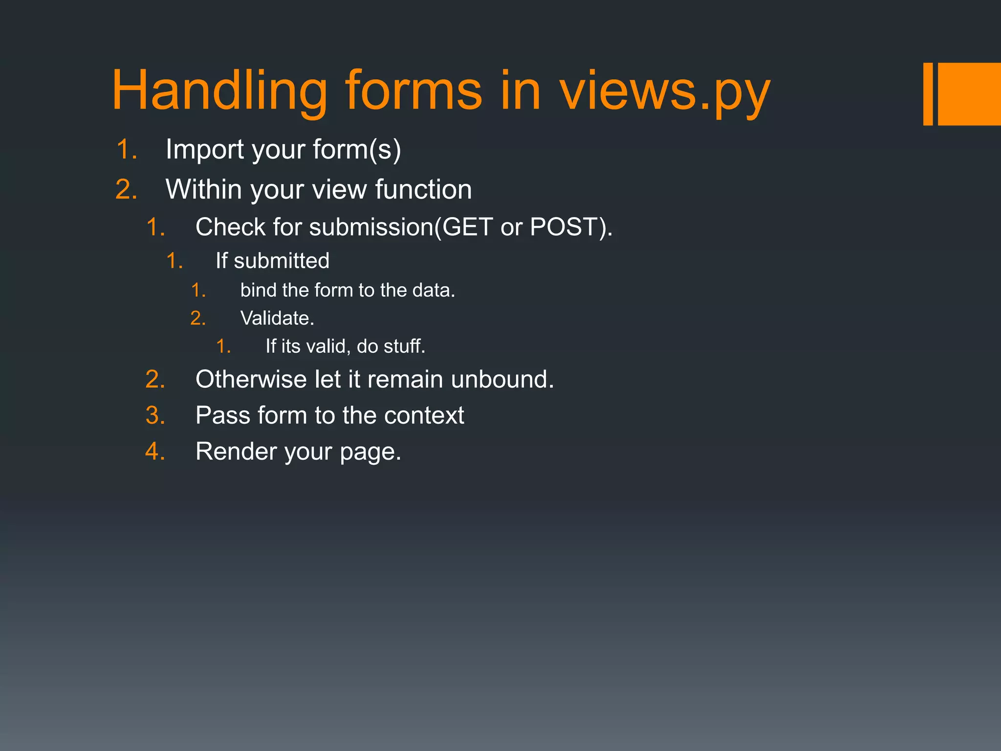 Handling forms in views.py
1. Import your form(s)
2. Within your view function
1. Check for submission(GET or POST).
1. If submitted
1. bind the form to the data.
2. Validate.
1. If its valid, do stuff.
2. Otherwise let it remain unbound.
3. Pass form to the context
4. Render your page.
 
