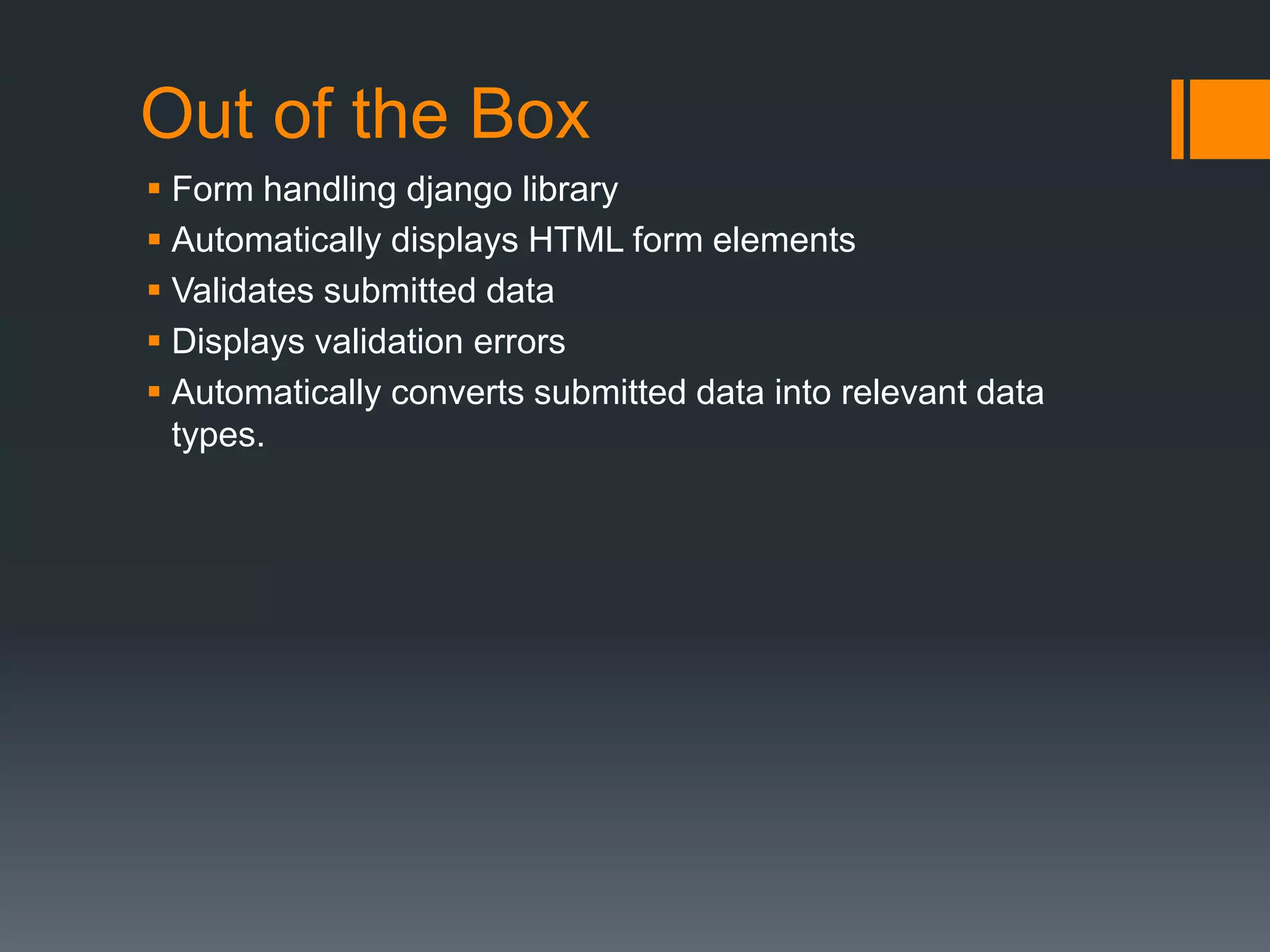 Out of the Box
 Form handling django library
 Automatically displays HTML form elements
 Validates submitted data
 Displays validation errors
 Automatically converts submitted data into relevant data
types.
 