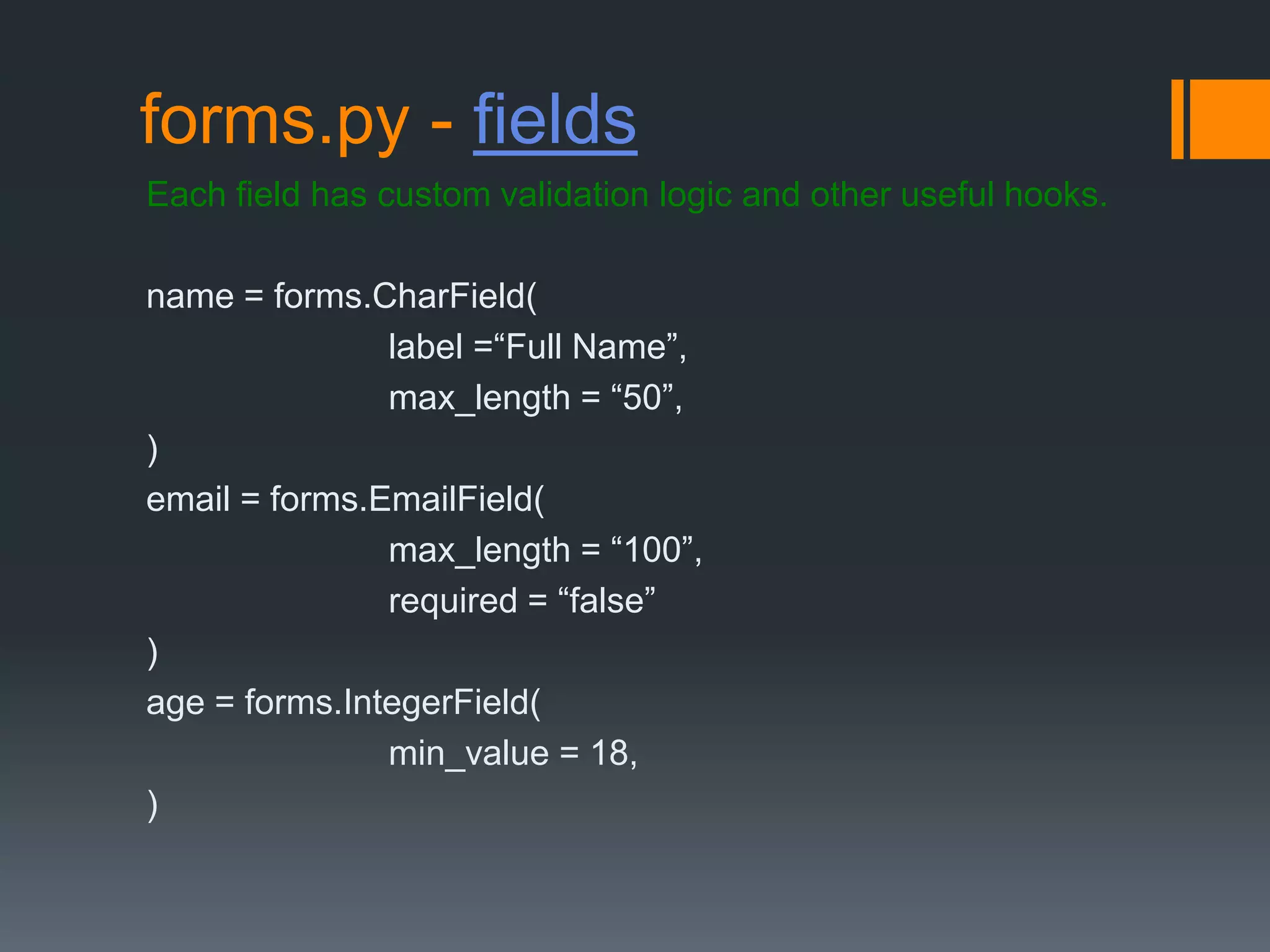 forms.py - fields
Each field has custom validation logic and other useful hooks.
name = forms.CharField(
label =“Full Name”,
max_length = “50”,
)
email = forms.EmailField(
max_length = “100”,
required = “false”
)
age = forms.IntegerField(
min_value = 18,
)
 