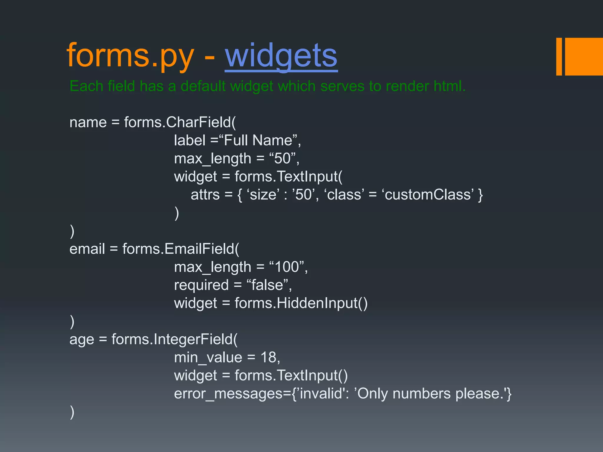 forms.py - widgets
Each field has a default widget which serves to render html.
name = forms.CharField(
label =“Full Name”,
max_length = “50”,
widget = forms.TextInput(
attrs = { „size‟ : ‟50‟, „class‟ = „customClass‟ }
)
)
email = forms.EmailField(
max_length = “100”,
required = “false”,
widget = forms.HiddenInput()
)
age = forms.IntegerField(
min_value = 18,
widget = forms.TextInput()
error_messages={‟invalid': ‟Only numbers please.'}
)
 