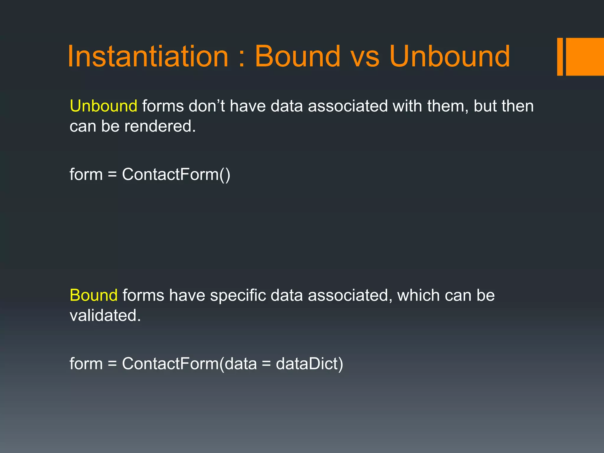 Instantiation : Bound vs Unbound
Unbound forms don‟t have data associated with them, but then
can be rendered.
form = ContactForm()
Bound forms have specific data associated, which can be
validated.
form = ContactForm(data = dataDict)
 