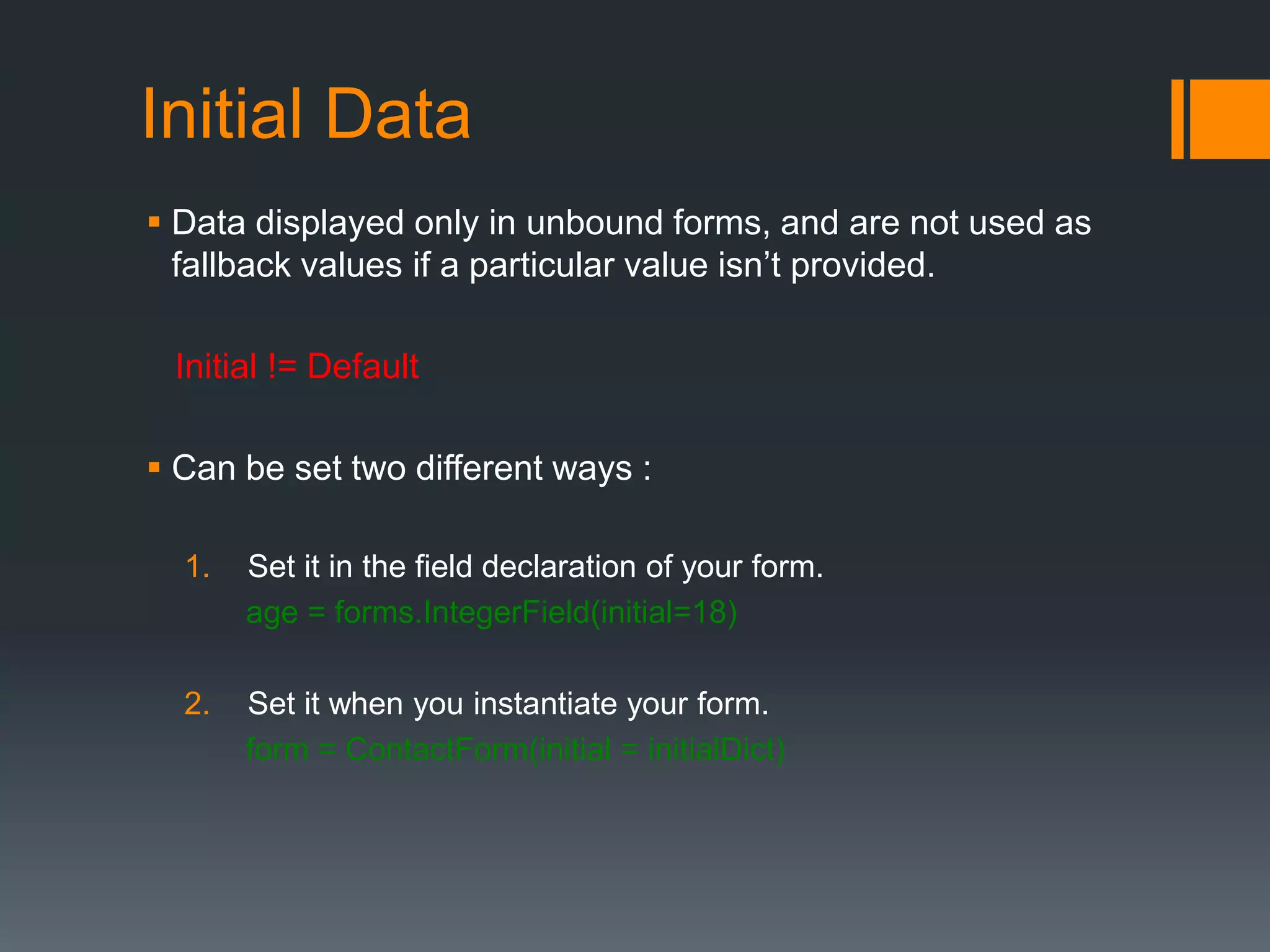 Initial Data
 Data displayed only in unbound forms, and are not used as
fallback values if a particular value isn‟t provided.
Initial != Default
 Can be set two different ways :
1. Set it in the field declaration of your form.
age = forms.IntegerField(initial=18)
2. Set it when you instantiate your form.
form = ContactForm(initial = initialDict)
 