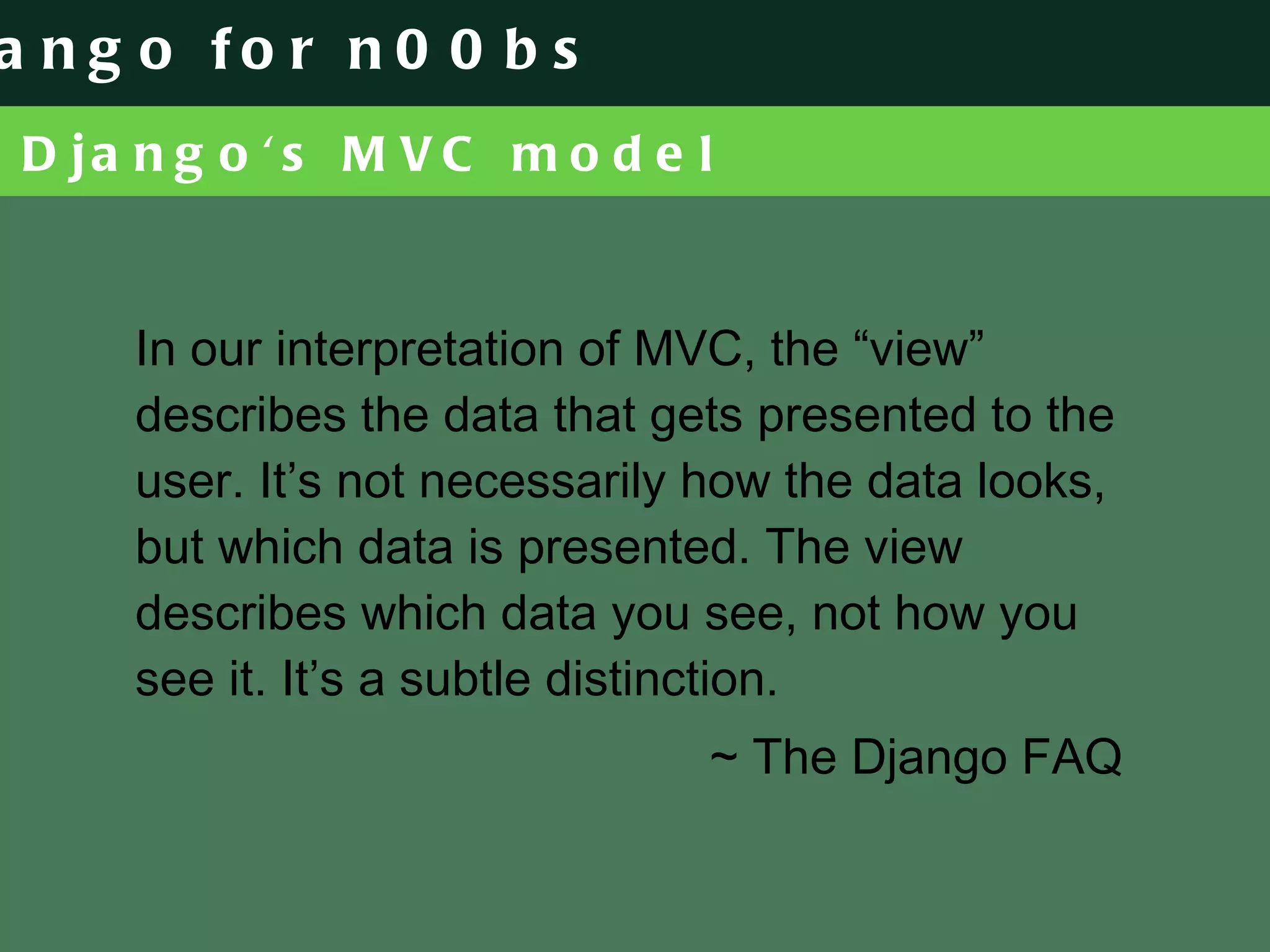 Django's MVC model In our interpretation of MVC, the “view” describes the data that gets presented to the user. It’s not necessarily how the data looks, but which data is presented. The view describes which data you see, not how you see it. It’s a subtle distinction. ~ The Django FAQ 