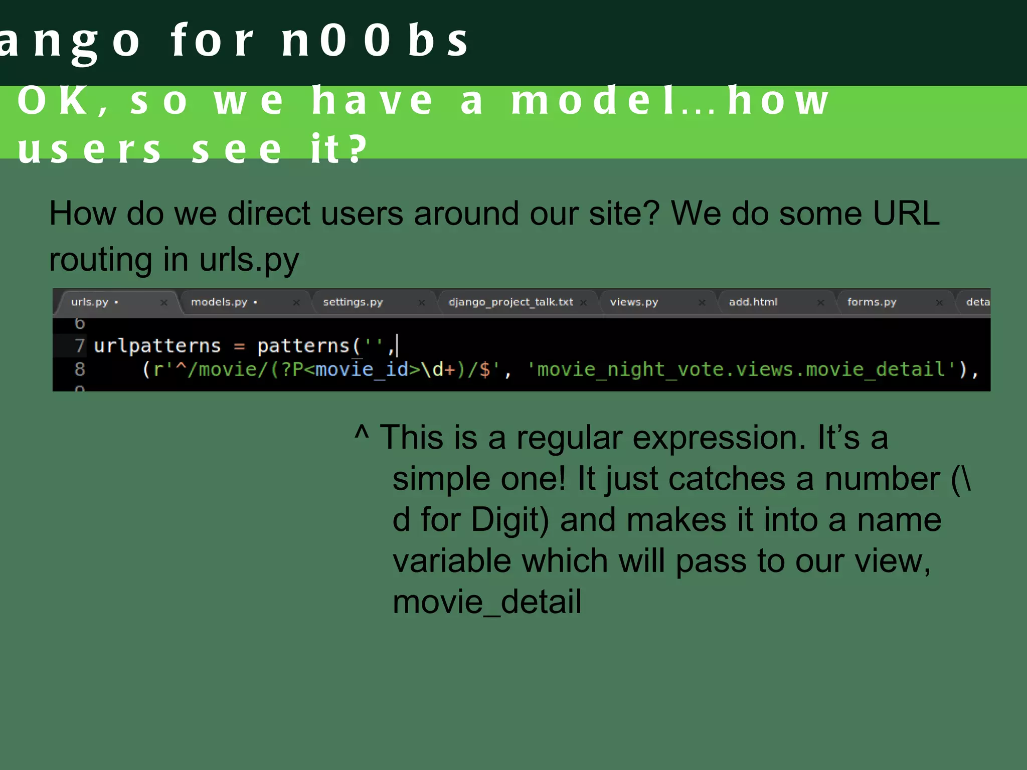 OK, so we have a model… how users see it? How do we direct users around our site? We do some URL routing in urls.py ^ This is a regular expression. It’s a simple one! It just catches a number (\d for Digit) and makes it into a name variable which will pass to our view, movie_detail 