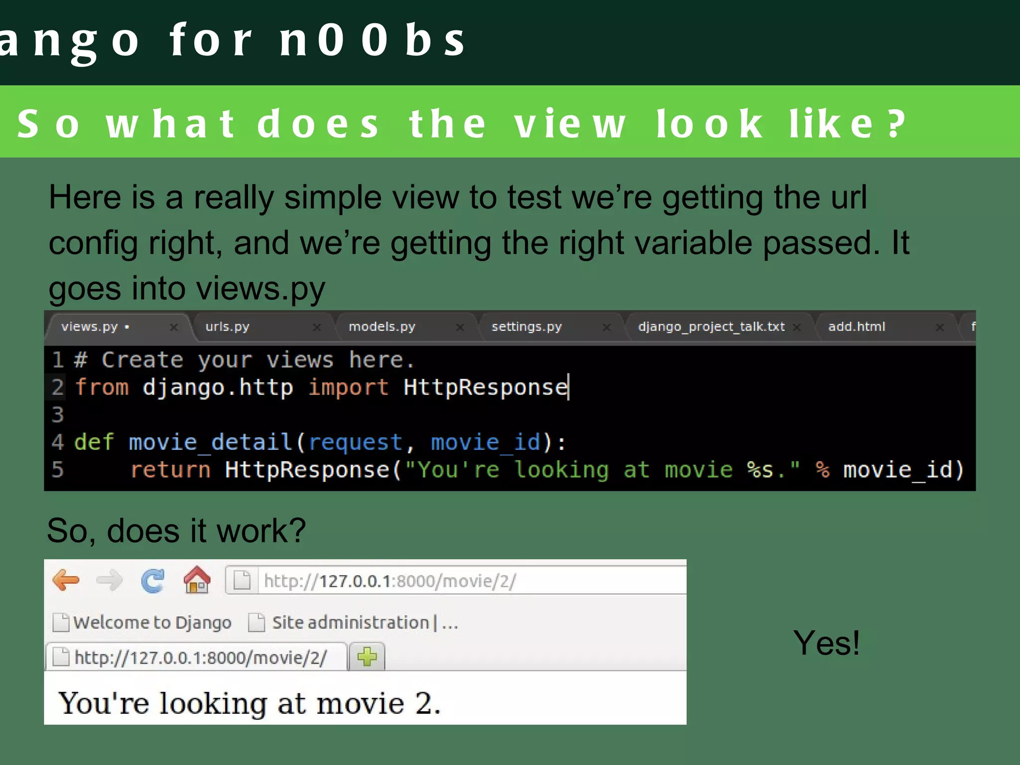 So what does the view look like? Here is a really simple view to test we’re getting the url config right, and we’re getting the right variable passed. It goes into views.py So, does it work? Yes! 