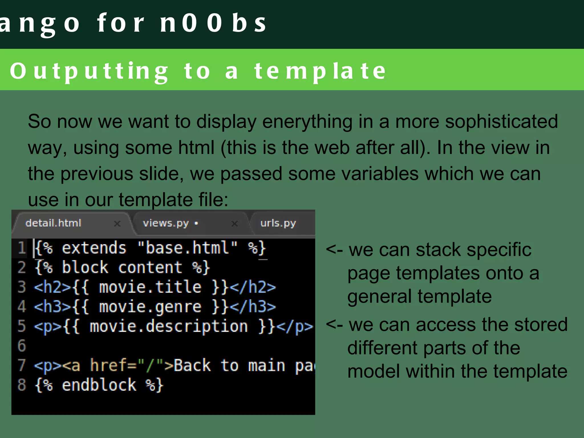 Outputting to a template So now we want to display enerything in a more sophisticated way, using some html (this is the web after all). In the view in the previous slide, we passed some variables which we can use in our template file: <- we can stack specific page templates onto a general template <- we can access the stored different parts of the model within the template 