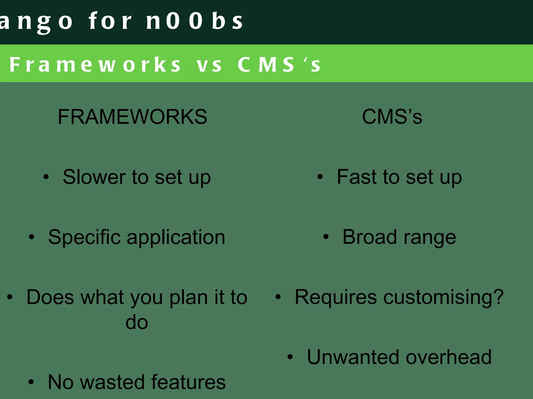 Frameworks vs CMS's FRAMEWORKS Slower to set up Specific application Does what you plan it to do No wasted features CMS’s Fast to set up Broad range Requires customising? Unwanted overhead 