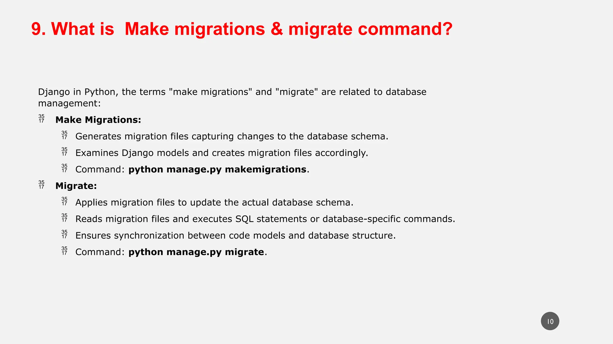9. What is Make migrations & migrate command?
Django in Python, the terms "make migrations" and "migrate" are related to database
management:
 Make Migrations:
 Generates migration files capturing changes to the database schema.
 Examines Django models and creates migration files accordingly.
 Command: python manage.py makemigrations.
 Migrate:
 Applies migration files to update the actual database schema.
 Reads migration files and executes SQL statements or database-specific commands.
 Ensures synchronization between code models and database structure.
 Command: python manage.py migrate.
10
 