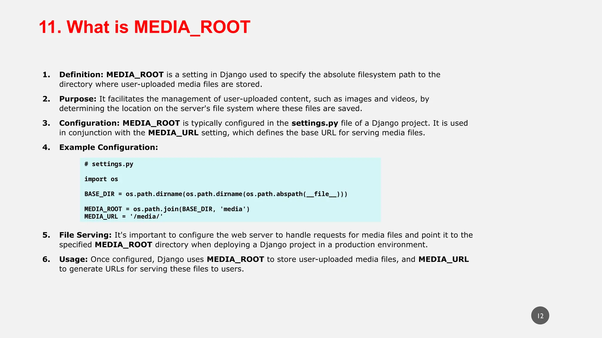 11. What is MEDIA_ROOT
1. Definition: MEDIA_ROOT is a setting in Django used to specify the absolute filesystem path to the
directory where user-uploaded media files are stored.
2. Purpose: It facilitates the management of user-uploaded content, such as images and videos, by
determining the location on the server's file system where these files are saved.
3. Configuration: MEDIA_ROOT is typically configured in the settings.py file of a Django project. It is used
in conjunction with the MEDIA_URL setting, which defines the base URL for serving media files.
4. Example Configuration:
5. File Serving: It's important to configure the web server to handle requests for media files and point it to the
specified MEDIA_ROOT directory when deploying a Django project in a production environment.
6. Usage: Once configured, Django uses MEDIA_ROOT to store user-uploaded media files, and MEDIA_URL
to generate URLs for serving these files to users.
# settings.py
import os
BASE_DIR = os.path.dirname(os.path.dirname(os.path.abspath(__file__)))
MEDIA_ROOT = os.path.join(BASE_DIR, 'media')
MEDIA_URL = '/media/'
12
 
