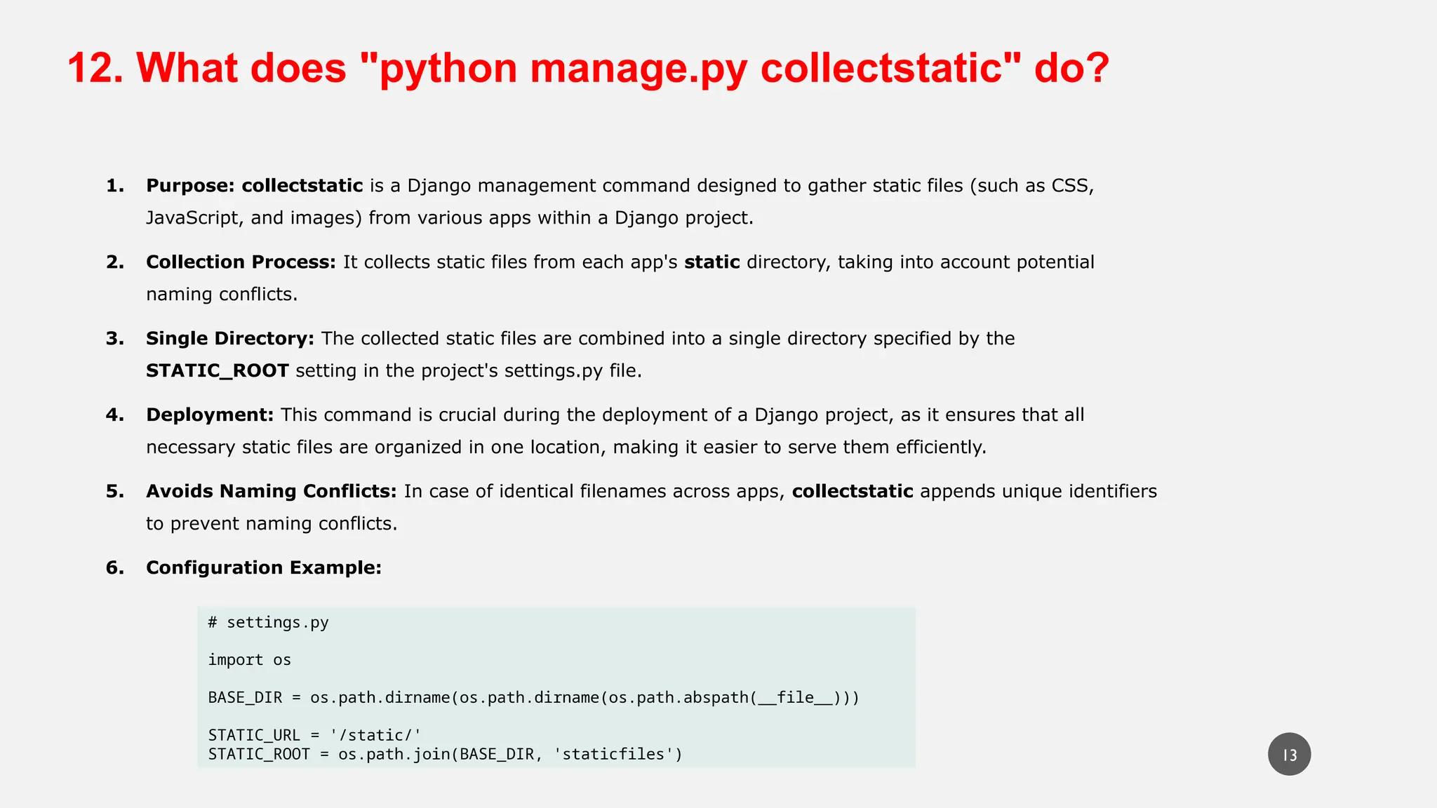 12. What does "python manage.py collectstatic" do?
1. Purpose: collectstatic is a Django management command designed to gather static files (such as CSS,
JavaScript, and images) from various apps within a Django project.
2. Collection Process: It collects static files from each app's static directory, taking into account potential
naming conflicts.
3. Single Directory: The collected static files are combined into a single directory specified by the
STATIC_ROOT setting in the project's settings.py file.
4. Deployment: This command is crucial during the deployment of a Django project, as it ensures that all
necessary static files are organized in one location, making it easier to serve them efficiently.
5. Avoids Naming Conflicts: In case of identical filenames across apps, collectstatic appends unique identifiers
to prevent naming conflicts.
6. Configuration Example:
# settings.py
import os
BASE_DIR = os.path.dirname(os.path.dirname(os.path.abspath(__file__)))
STATIC_URL = '/static/'
STATIC_ROOT = os.path.join(BASE_DIR, 'staticfiles') 13
 