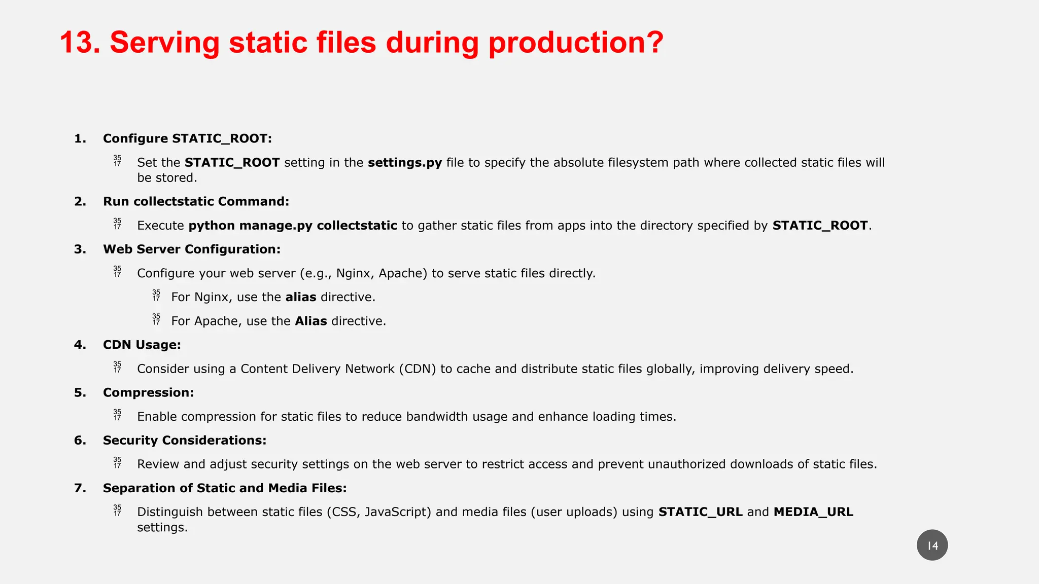 13. Serving static files during production?
1. Configure STATIC_ROOT:
 Set the STATIC_ROOT setting in the settings.py file to specify the absolute filesystem path where collected static files will
be stored.
2. Run collectstatic Command:
 Execute python manage.py collectstatic to gather static files from apps into the directory specified by STATIC_ROOT.
3. Web Server Configuration:
 Configure your web server (e.g., Nginx, Apache) to serve static files directly.
 For Nginx, use the alias directive.
 For Apache, use the Alias directive.
4. CDN Usage:
 Consider using a Content Delivery Network (CDN) to cache and distribute static files globally, improving delivery speed.
5. Compression:
 Enable compression for static files to reduce bandwidth usage and enhance loading times.
6. Security Considerations:
 Review and adjust security settings on the web server to restrict access and prevent unauthorized downloads of static files.
7. Separation of Static and Media Files:
 Distinguish between static files (CSS, JavaScript) and media files (user uploads) using STATIC_URL and MEDIA_URL
settings.
14
 