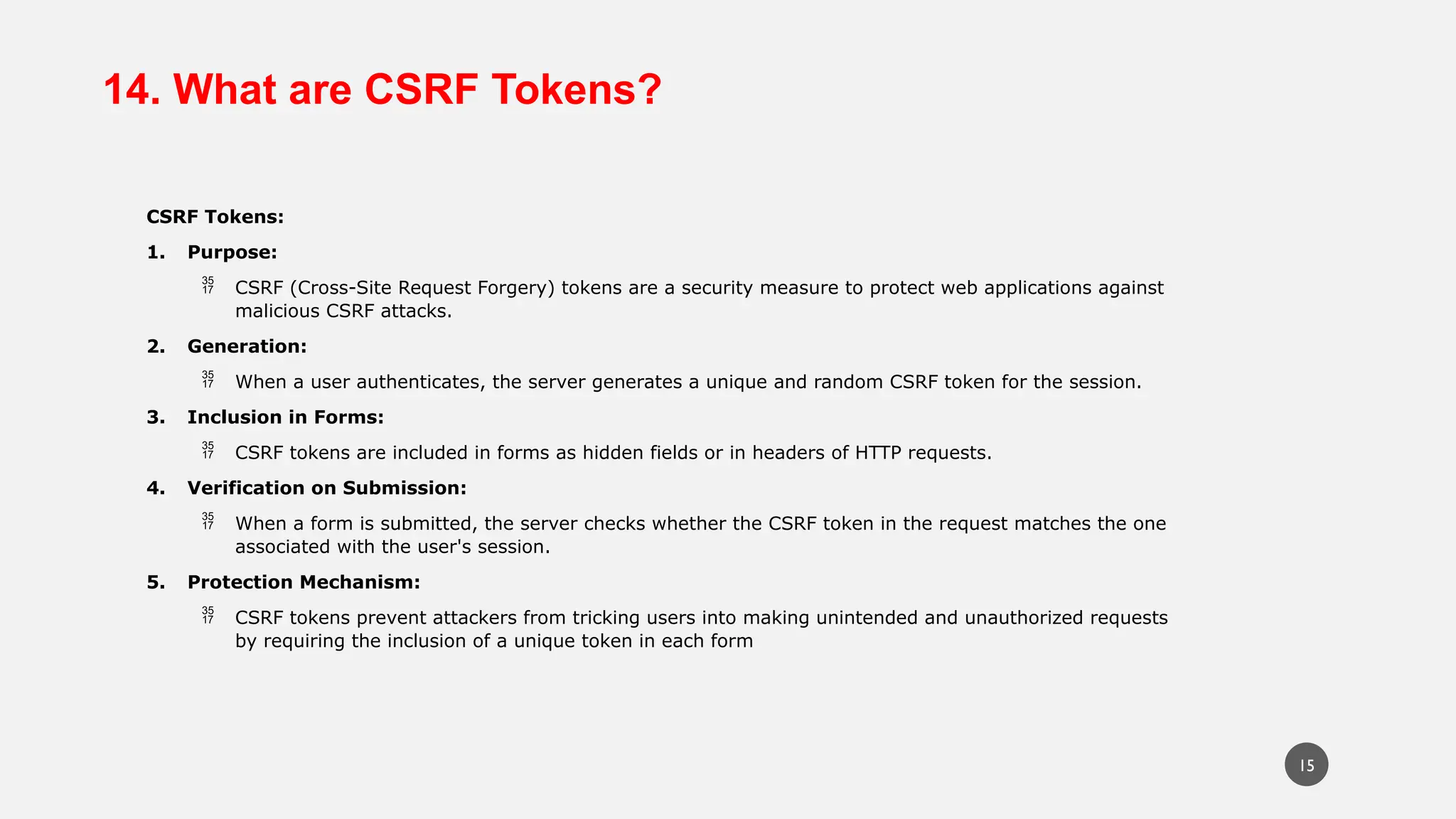14. What are CSRF Tokens?
CSRF Tokens:
1. Purpose:
 CSRF (Cross-Site Request Forgery) tokens are a security measure to protect web applications against
malicious CSRF attacks.
2. Generation:
 When a user authenticates, the server generates a unique and random CSRF token for the session.
3. Inclusion in Forms:
 CSRF tokens are included in forms as hidden fields or in headers of HTTP requests.
4. Verification on Submission:
 When a form is submitted, the server checks whether the CSRF token in the request matches the one
associated with the user's session.
5. Protection Mechanism:
 CSRF tokens prevent attackers from tricking users into making unintended and unauthorized requests
by requiring the inclusion of a unique token in each form
15
 