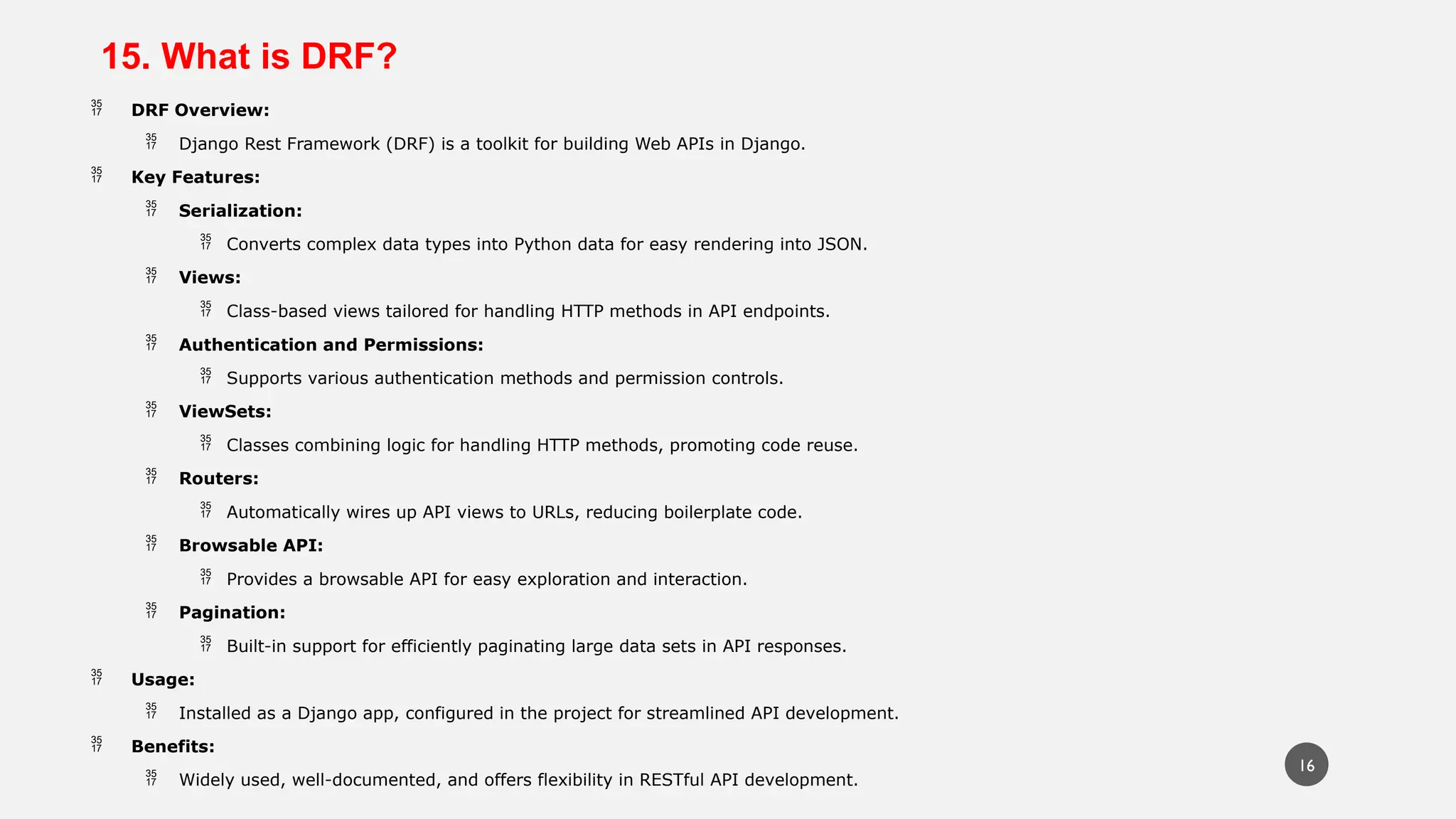 15. What is DRF?
 DRF Overview:
 Django Rest Framework (DRF) is a toolkit for building Web APIs in Django.
 Key Features:
 Serialization:
 Converts complex data types into Python data for easy rendering into JSON.
 Views:
 Class-based views tailored for handling HTTP methods in API endpoints.
 Authentication and Permissions:
 Supports various authentication methods and permission controls.
 ViewSets:
 Classes combining logic for handling HTTP methods, promoting code reuse.
 Routers:
 Automatically wires up API views to URLs, reducing boilerplate code.
 Browsable API:
 Provides a browsable API for easy exploration and interaction.
 Pagination:
 Built-in support for efficiently paginating large data sets in API responses.
 Usage:
 Installed as a Django app, configured in the project for streamlined API development.
 Benefits:
 Widely used, well-documented, and offers flexibility in RESTful API development.
16
 
