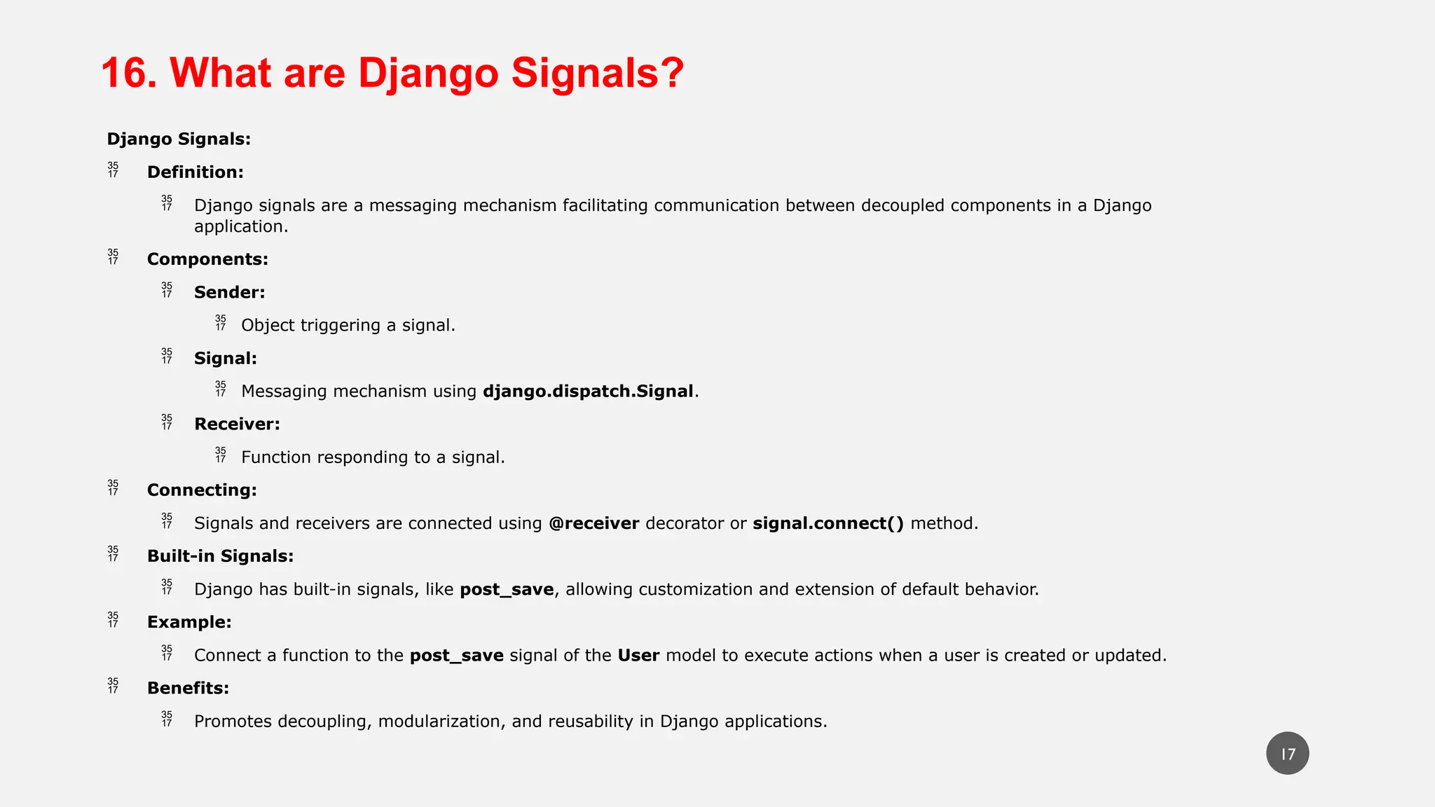 16. What are Django Signals?
Django Signals:
 Definition:
 Django signals are a messaging mechanism facilitating communication between decoupled components in a Django
application.
 Components:
 Sender:
 Object triggering a signal.
 Signal:
 Messaging mechanism using django.dispatch.Signal.
 Receiver:
 Function responding to a signal.
 Connecting:
 Signals and receivers are connected using @receiver decorator or signal.connect() method.
 Built-in Signals:
 Django has built-in signals, like post_save, allowing customization and extension of default behavior.
 Example:
 Connect a function to the post_save signal of the User model to execute actions when a user is created or updated.
 Benefits:
 Promotes decoupling, modularization, and reusability in Django applications.
17
 