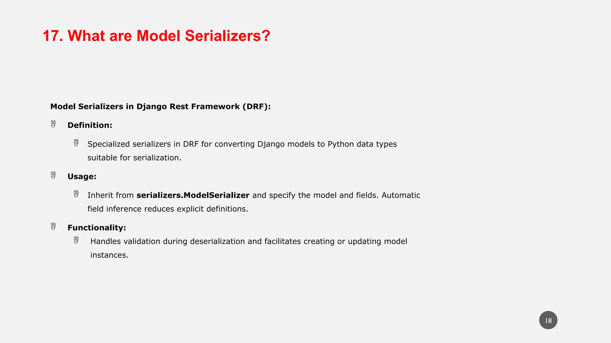 17. What are Model Serializers?
Model Serializers in Django Rest Framework (DRF):
 Definition:
 Specialized serializers in DRF for converting Django models to Python data types
suitable for serialization.
 Usage:
 Inherit from serializers.ModelSerializer and specify the model and fields. Automatic
field inference reduces explicit definitions.
 Functionality:
 Handles validation during deserialization and facilitates creating or updating model
instances.
18
 