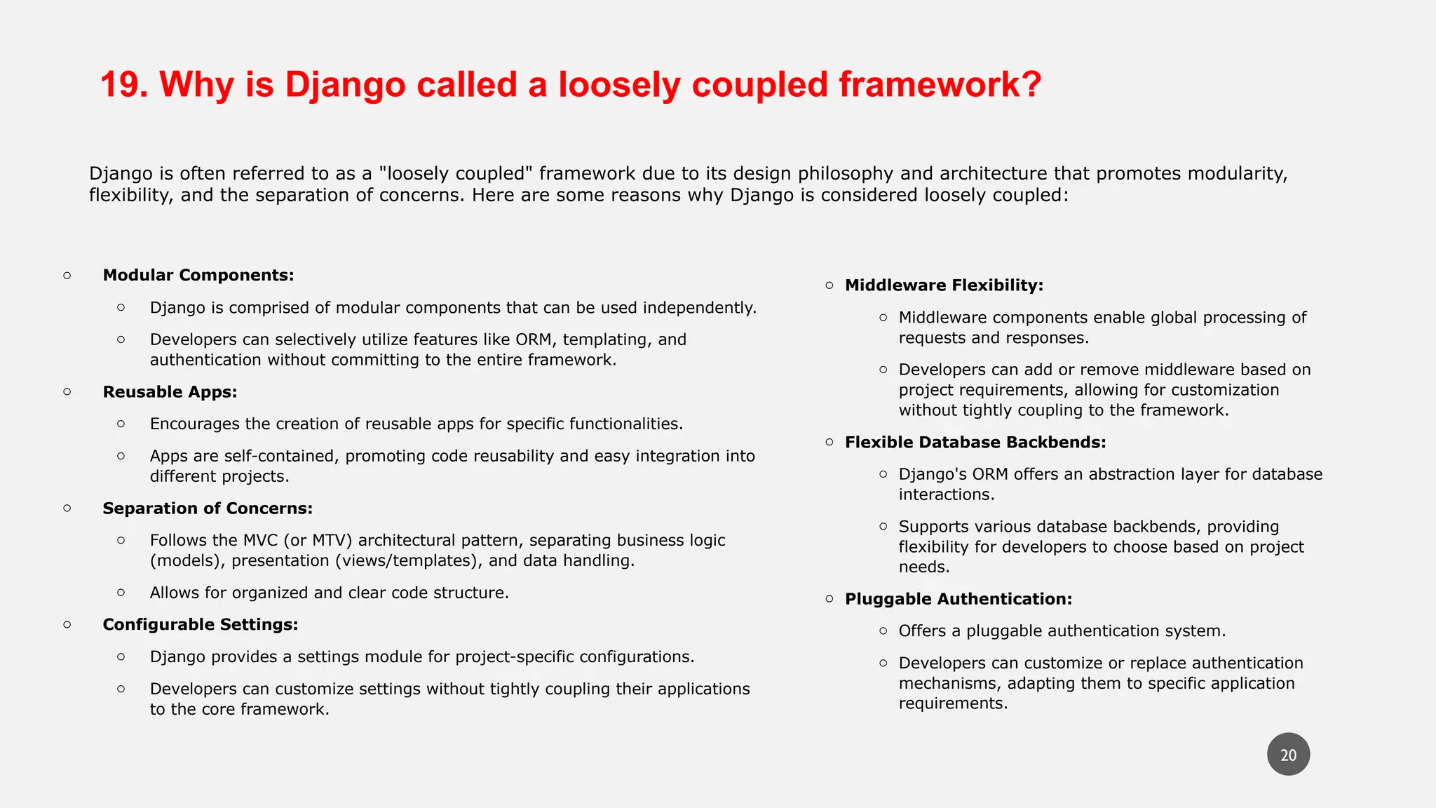 19. Why is Django called a loosely coupled framework?
Django is often referred to as a "loosely coupled" framework due to its design philosophy and architecture that promotes modularity,
flexibility, and the separation of concerns. Here are some reasons why Django is considered loosely coupled:
o Modular Components:
o Django is comprised of modular components that can be used independently.
o Developers can selectively utilize features like ORM, templating, and
authentication without committing to the entire framework.
o Reusable Apps:
o Encourages the creation of reusable apps for specific functionalities.
o Apps are self-contained, promoting code reusability and easy integration into
different projects.
o Separation of Concerns:
o Follows the MVC (or MTV) architectural pattern, separating business logic
(models), presentation (views/templates), and data handling.
o Allows for organized and clear code structure.
o Configurable Settings:
o Django provides a settings module for project-specific configurations.
o Developers can customize settings without tightly coupling their applications
to the core framework.
o Middleware Flexibility:
o Middleware components enable global processing of
requests and responses.
o Developers can add or remove middleware based on
project requirements, allowing for customization
without tightly coupling to the framework.
o Flexible Database Backbends:
o Django's ORM offers an abstraction layer for database
interactions.
o Supports various database backbends, providing
flexibility for developers to choose based on project
needs.
o Pluggable Authentication:
o Offers a pluggable authentication system.
o Developers can customize or replace authentication
mechanisms, adapting them to specific application
requirements.
20
 