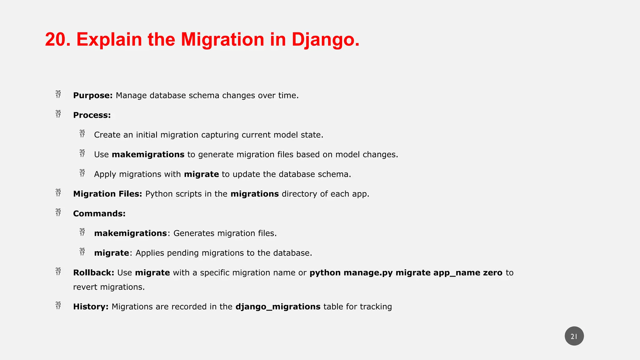 20. Explain the Migration in Django.
 Purpose: Manage database schema changes over time.
 Process:
 Create an initial migration capturing current model state.
 Use makemigrations to generate migration files based on model changes.
 Apply migrations with migrate to update the database schema.
 Migration Files: Python scripts in the migrations directory of each app.
 Commands:
 makemigrations: Generates migration files.
 migrate: Applies pending migrations to the database.
 Rollback: Use migrate with a specific migration name or python manage.py migrate app_name zero to
revert migrations.
 History: Migrations are recorded in the django_migrations table for tracking
21
 